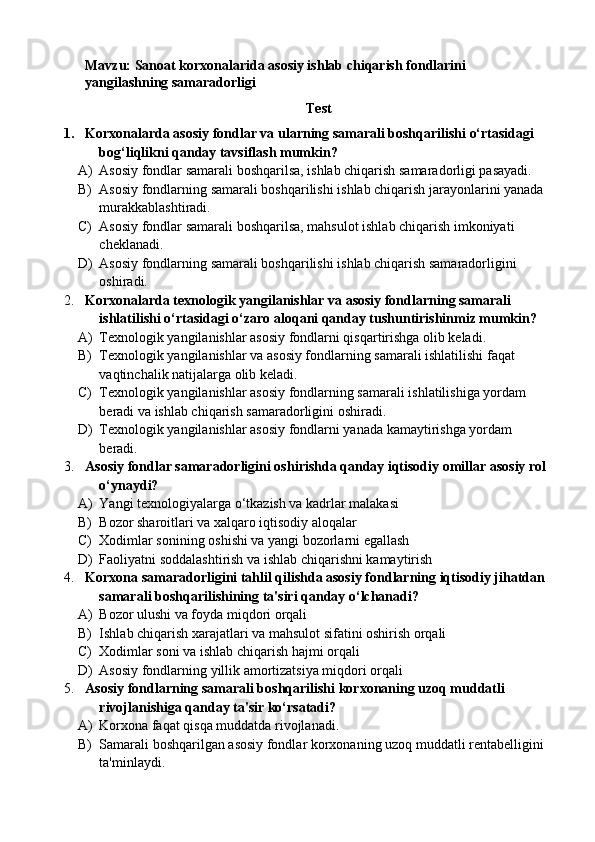 Mavzu: Sanoat korxonalarida asosiy ishlab chiqarish fondlarini 
yangilashning samaradorligi
Test
1. Korxonalarda asosiy fondlar va ularning samarali boshqarilishi o‘rtasidagi 
bog‘liqlikni qanday tavsiflash mumkin?
A) Asosiy fondlar samarali boshqarilsa, ishlab chiqarish samaradorligi pasayadi.
B) Asosiy fondlarning samarali boshqarilishi ishlab chiqarish jarayonlarini yanada 
murakkablashtiradi.
C) Asosiy fondlar samarali boshqarilsa, mahsulot ishlab chiqarish imkoniyati 
cheklanadi.
D) Asosiy fondlarning samarali boshqarilishi ishlab chiqarish samaradorligini 
oshiradi.
2. Korxonalarda texnologik yangilanishlar va asosiy fondlarning samarali 
ishlatilishi o‘rtasidagi o‘zaro aloqani qanday tushuntirishinmiz mumkin?
A) Texnologik yangilanishlar asosiy fondlarni qisqartirishga olib keladi.
B) Texnologik yangilanishlar va asosiy fondlarning samarali ishlatilishi faqat 
vaqtinchalik natijalarga olib keladi.
C) Texnologik yangilanishlar asosiy fondlarning samarali ishlatilishiga yordam 
beradi va ishlab chiqarish samaradorligini oshiradi.
D) Texnologik yangilanishlar asosiy fondlarni yanada kamaytirishga yordam 
beradi.
3. Asosiy fondlar samaradorligini oshirishda qanday iqtisodiy omillar asosiy rol 
o‘ynaydi?
A) Yangi texnologiyalarga o‘tkazish va kadrlar malakasi 
B) Bozor sharoitlari va xalqaro iqtisodiy aloqalar
C) Xodimlar sonining oshishi va yangi bozorlarni egallash
D) Faoliyatni soddalashtirish va ishlab chiqarishni kamaytirish
4. Korxona samaradorligini tahlil qilishda asosiy fondlarning iqtisodiy jihatdan 
samarali boshqarilishining ta'siri qanday o‘lchanadi?
A) Bozor ulushi va foyda miqdori orqali
B) Ishlab chiqarish xarajatlari va mahsulot sifatini oshirish orqali
C) Xodimlar soni va ishlab chiqarish hajmi orqali
D) Asosiy fondlarning yillik amortizatsiya miqdori orqali
5. Asosiy fondlarning samarali boshqarilishi korxonaning uzoq muddatli 
rivojlanishiga qanday ta'sir ko‘rsatadi?
A) Korxona faqat qisqa muddatda rivojlanadi.
B) Samarali boshqarilgan asosiy fondlar korxonaning uzoq muddatli rentabelligini 
ta'minlaydi. 