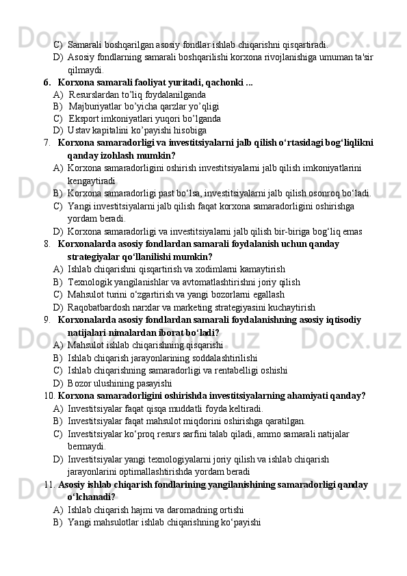 C) Samarali boshqarilgan asosiy fondlar ishlab chiqarishni qisqartiradi.
D) Asosiy fondlarning samarali boshqarilishi korxona rivojlanishiga umuman ta'sir 
qilmaydi.
6. Korxona samarali faoliyat yuritadi, qachonki ...
A)   R esurslardan to’liq foydalanilganda
B)   M ajburiyatlar bo’yicha qarzlar yo’qligi
C)   E ksport imkoniyatlari yuqori bo’lganda
D) U stav kapitalini ko’payishi hisobiga
7. Korxona samaradorligi va investitsiyalarni jalb qilish o‘rtasidagi bog‘liqlikni 
qanday izohlash mumkin?
A) Korxona samaradorligini oshirish investitsiyalarni jalb qilish imkoniyatlarini 
kengaytiradi
B) Korxona samaradorligi past bo‘lsa, investitsiyalarni jalb qilish osonroq bo‘ladi.
C) Yangi investitsiyalarni jalb qilish faqat korxona samaradorligini oshirishga 
yordam beradi.
D) Korxona samaradorligi va investitsiyalarni jalb qilish bir-biriga bog‘liq emas
8. Korxonalarda asosiy fondlardan samarali foydalanish uchun qanday 
strategiyalar qo‘llanilishi mumkin?
A) Ishlab chiqarishni qisqartirish va xodimlarni kamaytirish
B) Texnologik yangilanishlar va avtomatlashtirishni joriy qilish
C) Mahsulot turini o‘zgartirish va yangi bozorlarni egallash
D) Raqobatbardosh narxlar va marketing strategiyasini kuchaytirish
9. Korxonalarda asosiy fondlardan samarali foydalanishning asosiy iqtisodiy 
natijalari nimalardan iborat bo‘ladi?
A) Mahsulot ishlab chiqarishning qisqarishi
B) Ishlab chiqarish jarayonlarining soddalashtirilishi
C) Ishlab chiqarishning samaradorligi va rentabelligi oshishi
D) Bozor ulushining pasayishi
10. Korxona samaradorligini oshirishda investitsiyalarning ahamiyati qanday?
A) Investitsiyalar faqat qisqa muddatli foyda keltiradi.
B) Investitsiyalar faqat mahsulot miqdorini oshirishga qaratilgan.
C) Investitsiyalar ko‘proq resurs sarfini talab qiladi, ammo samarali natijalar 
bermaydi.
D) Investitsiyalar yangi texnologiyalarni joriy qilish va ishlab chiqarish 
jarayonlarini optimallashtirishda yordam beradi
11. Asosiy ishlab chiqarish fondlarining yangilanishining samaradorligi qanday 
o‘lchanadi?
A) Ishlab chiqarish hajmi va daromadning ortishi
B) Yangi mahsulotlar ishlab chiqarishning ko‘payishi 