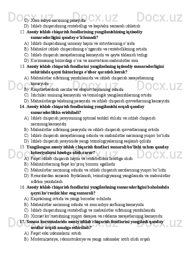 C) Xom ashyo narxining pasayishi
D) Ishlab chiqarishning rentabelligi va kapitalni samarali ishlatish
12. Asosiy ishlab chiqarish fondlarining yangilanishining iqtisodiy 
samaradorligini qanday o‘lchanadi?
A) Ishlab chiqarishning umumiy hajmi va sotuvlarining o‘sishi
B) Mahsulot ishlab chiqarishning o‘zgarishi va rentabellikning ortishi
C) Ishlab chiqarish xarajatlarining kamayishi va qayta tiklanish tezligi
D) Korxonaning bozordagi o‘rni va innovatsion mahsulotlar soni
13. Asosiy ishlab chiqarish fondlarini yangilashning iqtisodiy samaradorligini 
oshirishda qaysi faktorlarga e'tibor qaratish kerak?
A) Mahsulotlar sifatining yaxshilanishi va ishlab chiqarish xarajatlarining 
kamayishi
B) Raqobatbardosh narxlar va eksport hajmining oshishi
C) Ishchilar sonining kamayishi va texnologik yangilanishlarning ortishi
D) Mahsulotlarga talabning pasayishi va ishlab chiqarish quvvatlarining kamayishi
14. Asosiy ishlab chiqarish fondlarining yangilanishi orqali qanday 
samaradorlikka erishiladi?
A) Ishlab chiqarish jarayonining optimal tashkil etilishi va ishlab chiqarish 
narxining kamayishi
B) Mahsulotlar sifatining pasayishi va ishlab chiqarish quvvatlarining ortishi
C) Ishlab chiqarish xarajatlarining oshishi va mahsulotlar narxining yuqori bo‘lishi
D) Ishlab chiqarish jarayonida yangi texnologiyalarning saqlanib qolishi
15. Yangilangan asosiy ishlab chiqarish fondlari samarali bo‘lishi uchun qanday 
kriteriyalarni hisobga olish zarur?
A) Faqat ishlab chiqarish hajmi va rentabellikni hisobga olish
B) Mahsulotlarning faqat ko‘proq bozorni egallashi
C) Mahsulotlar narxining oshishi va ishlab chiqarish narxlarining yuqori bo‘lishi
D) Resurslardan samarali foydalanish, texnologiyaning yangilanishi va mahsulotlar 
sifatini yaxshilash 
16. Asosiy ishlab chiqarish fondlarini yangilashning samaradorligini baholashda 
qaysi ko‘rsatkichlar eng samarali?
A) Kapitalning ortishi va yangi bozorlar ochilishi
B) Mahsulotlar narxining oshishi va xom ashyo sarfining kamayishi
C) Ishlab chiqarishning rentabelligi va mahsulotlar sifatining yaxshilanishi 
D) Xizmat ko‘rsatishning yuqori darajasi va reklama xarajatlarining kamayishi
17. Sanoat korxonalarida asosiy ishlab chiqarish fondlarini yangilash qanday 
usullar orqali amalga oshiriladi?
A) Faqat eski uskunalarni sotish
B) Modernizatsiya, rekonstruksiya va yangi uskunalar sotib olish orqali 