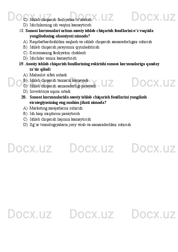 C) Ishlab chiqarish faoliyatini to‘xtatish
D) Ishchilarning ish vaqtini kamaytirish
18. Sanoat korxonalari uchun asosiy ishlab chiqarish fondlarini o‘z vaqtida 
yangilashning ahamiyati nimada?
A) Raqobatbardoshlikni saqlash va ishlab chiqarish samaradorligini oshirish
B) Ishlab chiqarish jarayonini qiyinlashtirish
C) Korxonaning faoliyatini cheklash
D) Ishchilar sonini kamaytirish
19. Asosiy ishlab chiqarish fondlarining eskirishi sanoat korxonalariga qanday 
ta’sir qiladi
A) Mahsulot sifati oshadi
B) Ishlab chiqarish tannarxi kamayadi
C) Ishlab chiqarish samaradorligi pasayadi 
D) Investitsiya oqimi ortadi
20. Sanoat korxonalarida asosiy ishlab chiqarish fondlarini yangilash 
strategiyasining eng muhim jihati nimada?
A) Marketing xarajatlarini oshirish
B) Ish haqi miqdorini pasaytirish
C) Ishlab chiqarish hajmini kamaytirish
D) Ilg‘or texnologiyalarni joriy etish va samaradorlikni oshirish 