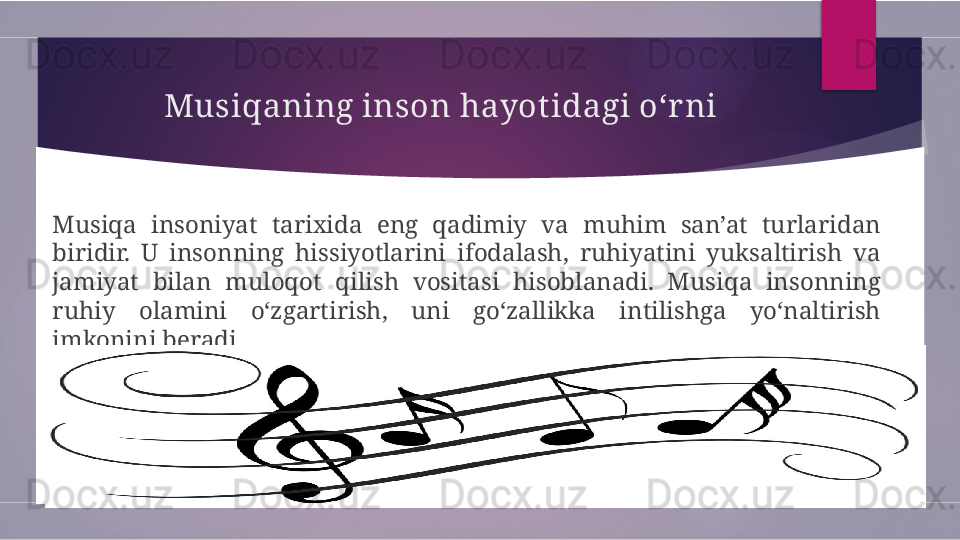 Musiqaning inson hayotidagi o‘r ni
Musiqa  insoniyat  tarixida  eng  qadimiy  va  muhim  san’at  turlaridan 
biridir.  U  insonning  hissiyotlarini  ifodalash,  ruhiyatini  yuksaltirish  va 
jamiyat  bilan  muloqot  qilish  vositasi  hisoblanadi.  Musiqa  insonning 
ruhiy  olamini  o‘zgartirish,  uni  go‘zallikka  intilishga  yo‘naltirish 
imkonini beradi.        