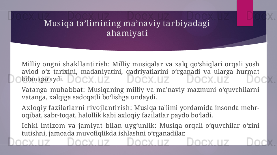 Musiqa ta’limining ma’naviy t arbiyadagi 
ahamiyat i
Milliy  ongni  shakllant ir ish:   Milliy  musiqalar  va  xalq  qo‘shiqlari  orqali  yosh 
avlod  o‘z  tarixini,  madaniyatini,  qadriyatlarini  o‘rganadi  va  ularga  hurmat 
bilan qaraydi.
Vat anga  muhabbat :   Musiqaning  milliy  va  ma’naviy  mazmuni  o‘quvchilarni 
vatanga, xalqiga sadoqatli bo‘lishga undaydi.
Ax loqiy fazilat lar ni r ivojlant ir ish:  Musiqa ta’limi yordamida  insonda mehr-
oqibat, sabr-toqat, halollik kabi axloqiy fazilatlar paydo bo‘ladi.
Ichki  int izom  va  jamiyat   bilan  uyg‘unlik:   Musiqa  orqali  o‘quvchilar  o‘zini 
tutishni, jamoada muvofiqlikda ishlashni o‘rganadilar.        