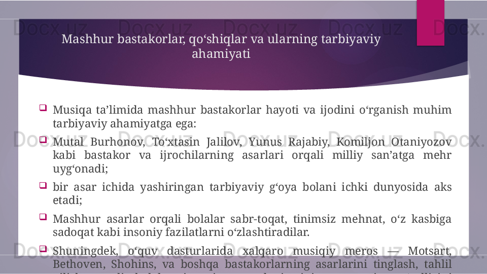 Mashhur bastakorlar, qo‘shiqlar va ularning tarbiyaviy 
ahamiyati

Musiqa  ta’limida  mashhur  bastakorlar  hayoti  va  ijodini  o‘rganish  muhim 
tarbiyaviy ahamiyatga ega:

Mutal  Burhonov,  To‘xtasin  Jalilov,  Yunus  Rajabiy,  Komiljon  Otaniyozov 
kabi  bastakor  va  ijrochilarning  asarlari  orqali  milliy  san’atga  mehr 
uyg‘onadi;

bir  asar  ichida  yashiringan  tarbiyaviy  g‘oya  bolani  ichki  dunyosida  aks 
etadi;

Mashhur  asarlar  orqali  bolalar  sabr-toqat,  tinimsiz  mehnat,  o‘z  kasbiga 
sadoqat kabi insoniy fazilatlarni o‘zlashtiradilar.

Shuningdek,  o‘quv  dasturlarida  xalqaro  musiqiy  meros  —  Motsart, 
Bethoven,  Shohins,  va  boshqa  bastakorlarning  asarlarini  tinglash,  tahlil 
qilish  orqali  bolalar  insoniyat  madaniyatining  umumiy  go‘zalligini 
tushunishga o‘rganadilar.        