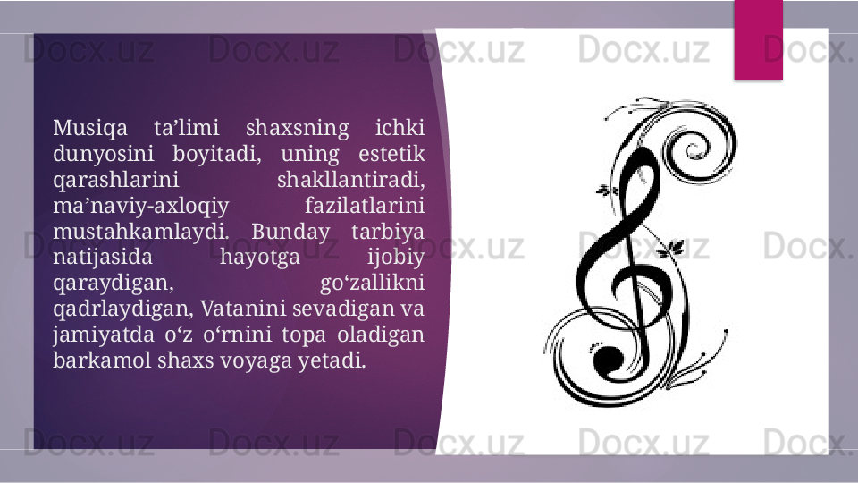 Musiqa  ta’limi  shaxsning  ichki 
dunyosini  boyitadi,  uning  estetik 
qarashlarini  shakllantiradi, 
ma’naviy-axloqiy  fazilatlarini 
mustahkamlaydi.  Bunday  tarbiya 
natijasida  hayotga  ijobiy 
qaraydigan,  go‘zallikni 
qadrlaydigan, Vatanini sevadigan va 
jamiyatda  o‘z  o‘rnini  topa  oladigan 
barkamol shaxs voyaga yetadi.         