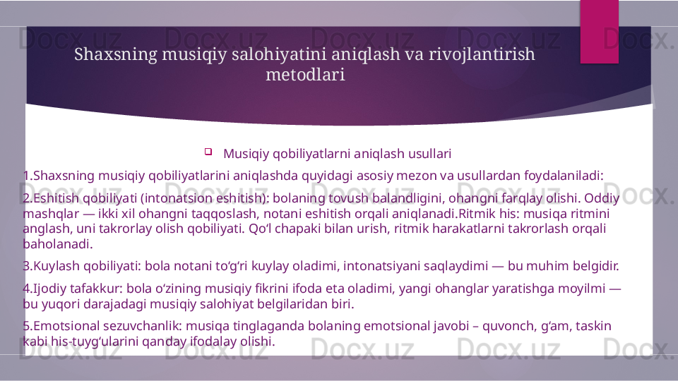 Shaxsning musiqiy salohiyatini aniqlash va rivojlantirish 
metodlari

Musiqiy qobiliyatlarni aniqlash usullari
1.Shaxsning musiqiy qobiliyatlarini aniqlashda quyidagi asosiy mezon va usullardan foydalaniladi:
2.Eshitish qobiliyati (intonatsion eshitish): bolaning tovush balandligini, ohangni farqlay olishi. Oddiy 
mashqlar — ikki xil ohangni taqqoslash, notani eshitish orqali aniqlanadi.Ritmik his: musiqa ritmini 
anglash, uni takrorlay olish qobiliyati. Qo‘l chapaki bilan urish, ritmik harakatlarni takrorlash orqali 
baholanadi.
3.Kuylash qobiliyati: bola notani to‘g‘ri kuylay oladimi, intonatsiyani saqlaydimi — bu muhim belgidir.
4.Ijodiy tafakkur: bola o‘zining musiqiy fikrini ifoda eta oladimi, yangi ohanglar yaratishga moyilmi — 
bu yuqori darajadagi musiqiy salohiyat belgilaridan biri.
5.Emotsional sezuvchanlik: musiqa tinglaganda bolaning emotsional javobi – quvonch, g‘am, taskin 
kabi his-tuyg‘ularini qanday ifodalay olishi.        