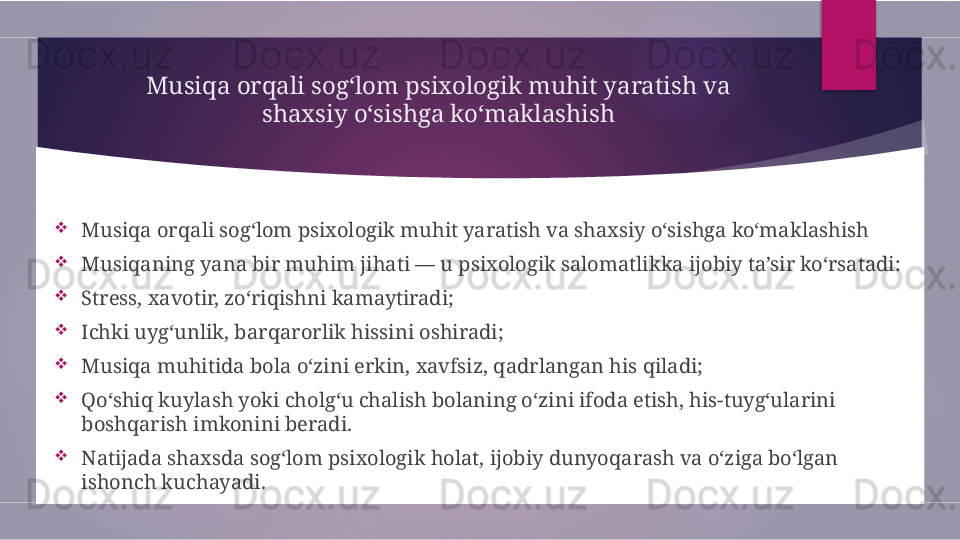 Musiqa orqali sog‘lom psixologik muhit yaratish va 
shaxsiy o‘sishga ko‘maklashish

Musiqa orqali sog‘lom psixologik muhit yaratish va shaxsiy o‘sishga ko‘maklashish

Musiqaning yana bir muhim jihati — u psixologik salomatlikka ijobiy ta’sir ko‘rsatadi:

Stress, xavotir, zo‘riqishni kamaytiradi;

Ichki uyg‘unlik, barqarorlik hissini oshiradi;

Musiqa muhitida bola o‘zini erkin, xavfsiz, qadrlangan his qiladi;

Qo‘shiq kuylash yoki cholg‘u chalish bolaning o‘zini ifoda etish, his-tuyg‘ularini 
boshqarish imkonini beradi.

Natijada shaxsda sog‘lom psixologik holat, ijobiy dunyoqarash va o‘ziga bo‘lgan 
ishonch kuchayadi.        