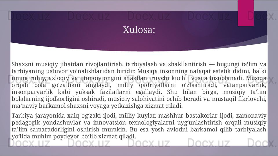 Xulosa:
Shaxsni  musiqiy  jihatdan  rivojlantirish,  tarbiyalash  va  shakllantirish  —  bugungi  ta’lim  va 
tarbiyaning  ustuvor  yo‘nalishlaridan  biridir.  Musiqa  insonning  nafaqat  estetik  didini,  balki 
uning  ruhiy,  axloqiy  va  ijtimoiy  ongini  shakllantiruvchi  kuchli  vosita  hisoblanadi.  Musiqa 
orqali  bola  go‘zallikni  anglaydi,  milliy  qadriyatlarni  o‘zlashtiradi,  vatanparvarlik, 
insonparvarlik  kabi  yuksak  fazilatlarni  egallaydi.  Shu  bilan  birga,  musiqiy  ta’lim 
bolalarning  ijodkorligini  oshiradi,  musiqiy  salohiyatini  ochib  beradi  va  mustaqil  fikrlovchi, 
ma’naviy barkamol shaxsni voyaga yetkazishga xizmat qiladi.
Tarbiya  jarayonida  xalq  og‘zaki  ijodi,  milliy  kuylar,  mashhur  bastakorlar  ijodi,  zamonaviy 
pedagogik  yondashuvlar  va  innovatsion  texnologiyalarni  uyg‘unlashtirish  orqali  musiqiy 
ta’lim  samaradorligini  oshirish  mumkin.  Bu  esa  yosh  avlodni  barkamol  qilib  tarbiyalash 
yo‘lida muhim poydevor bo‘lib xizmat qiladi.        