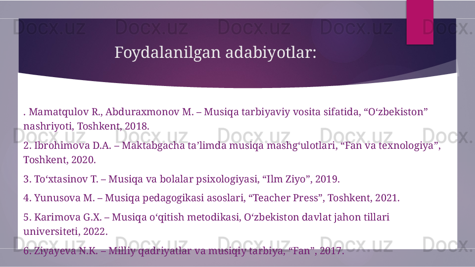 Foydalanilgan adabiyotlar:
. Mamatqulov R., Abduraxmonov M. – Musiqa tarbiyaviy vosita sifatida, “O‘zbekiston” 
nashriyoti, Toshkent, 2018.
2. Ibrohimova D.A. – Maktabgacha ta’limda musiqa mashg‘ulotlari, “Fan va texnologiya”, 
Toshkent, 2020.
3. To‘xtasinov T. – Musiqa va bolalar psixologiyasi, “Ilm Ziyo”, 2019.
4. Yunusova M. – Musiqa pedagogikasi asoslari, “Teacher Press”, Toshkent, 2021.
5. Karimova G.X. – Musiqa o‘qitish metodikasi, O‘zbekiston davlat jahon tillari 
universiteti, 2022.
6. Ziyayeva N.K. – Milliy qadriyatlar va musiqiy tarbiya, “Fan”, 2017.        