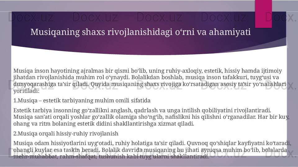 Musiqaning shaxs rivojlanishidagi o‘rni va ahamiyati 
Musiqa inson hayotining ajralmas bir qismi bo‘lib, uning ruhiy-axloqiy, estetik, hissiy hamda ijtimoiy 
jihatdan rivojlanishida muhim rol o‘ynaydi. Bolalikdan boshlab, musiqa inson tafakkuri, tuyg‘usi va 
dunyoqarashiga ta’sir qiladi. Quyida musiqaning shaxs rivojiga ko‘rsatadigan asosiy ta’sir yo‘nalishlari 
yoritiladi:
1.Musiqa – estetik tarbiyaning muhim omili sifatida
Estetik tarbiya insonning go‘zallikni anglash, qadrlash va unga intilish qobiliyatini rivojlantiradi. 
Musiqa san’ati orqali yoshlar go‘zallik olamiga sho‘ng‘ib, nafislikni his qilishni o‘rganadilar. Har bir kuy, 
ohang va ritm bolaning estetik didini shakllantirishga xizmat qiladi.
2.Musiqa orqali hissiy-ruhiy rivojlanish
Musiqa odam hissiyotlarini uyg‘otadi, ruhiy holatiga ta’sir qiladi. Quvnoq qo‘shiqlar kayfiyatni ko‘taradi, 
ohangli kuylar esa taskin beradi. Bolalik davrida musiqaning bu jihati ayniqsa muhim bo‘lib, bolalarda 
mehr-muhabbat, rahm-shafqat, tushunish kabi tuyg‘ularni shakllantiradi.        