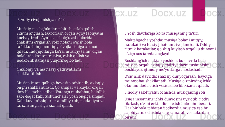   3.Aqliy rivojlanishga ta’siri
Musiqiy mashg‘ulotlar eshitish, eslab qolish, 
ritmni anglash, takrorlash orqali aqliy faoliyatni 
kuchaytiradi. Ayniqsa, cholg‘u asboblarida 
chalishni o‘rganish yoki notani o‘qish bola 
tafakkurining mantiqiy rivojlanishiga xizmat 
qiladi. Tadqiqotlarga ko‘ra, musiqiy ta’lim olgan 
bolalarda konsentratsiya, eslab qolish va 
ijodkorlik darajasi yuqoriroq bo‘ladi.
4.Axloqiy va ma’naviy qadriyatlarni 
shakllantirish
Musiqa inson qalbiga bevosita ta’sir etib, axloqiy 
ongni shakllantiradi. Qo‘shiqlar va kuylar orqali 
do‘stlik, mehr-oqibat, Vatanga muhabbat, halollik, 
sabr-toqat kabi tushunchalar yosh ongiga singadi. 
Xalq kuy-qo‘shiqlari esa milliy ruh, madaniyat va 
tarixni anglashga xizmat qiladi. 5.Yosh davrlariga ko‘ra musiqaning ta’siri
Maktabgacha yoshda: musiqa bolani nutqiy, 
harakatli va hissiy jihatdan rivojlantiradi. Oddiy 
ritmik harakatlar, qo‘shiq kuylash orqali u dunyoni 
o‘ziga xos tarzda anglaydi.
Boshlang‘ich maktab yoshida: bu davrda bola 
musiqa orqali axloqiy qadriyatlarni tushunishni 
boshlaydi, ijtimoiy me’yorlarga moslashadi.
O‘smirlik davrida: shaxsiy dunyoqarash, hayotga 
munosabat shakllanadi. Musiqa o‘smirning ichki 
olamini ifoda etish vositasi bo‘lib xizmat qiladi.
6.Ijodiy salohiyatni ochishda musiqaning roli
Usiqa insonning ichki dunyosini uyg‘otib, ijodiy 
fikrlash, o‘zini erkin ifoda etish imkonini beradi. 
Har bir bola tabiatan ijodkordir, musiqa esa bu 
salohiyatni ochishda eng samarali vositalardan 
biridir.         