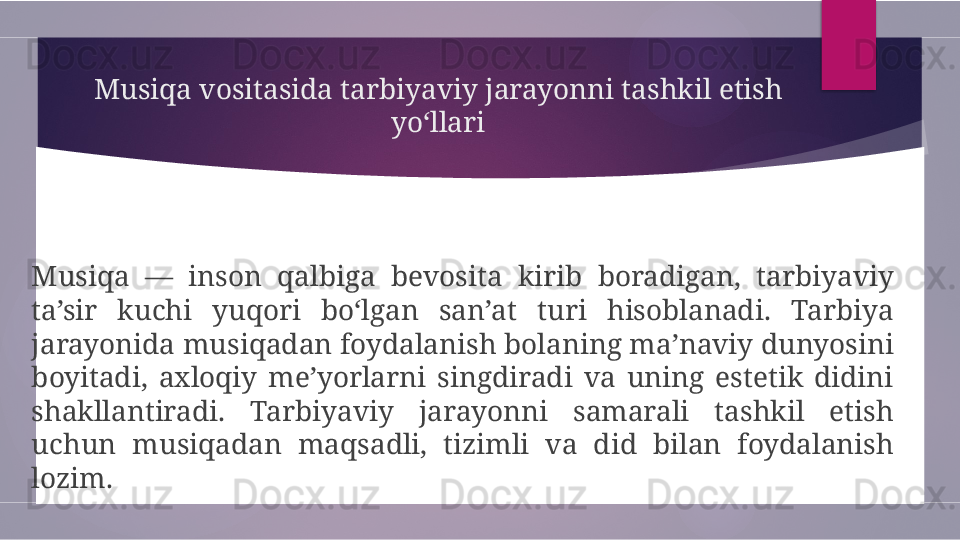 Musiqa vositasida tarbiyaviy jarayonni tashkil etish 
yo‘llari
Musiqa  —  inson  qalbiga  bevosita  kirib  boradigan,  tarbiyaviy 
ta’sir  kuchi  yuqori  bo‘lgan  san’at  turi  hisoblanadi.  Tarbiya 
jarayonida musiqadan foydalanish bolaning ma’naviy dunyosini 
boyitadi,  axloqiy  me’yorlarni  singdiradi  va  uning  estetik  didini 
shakllantiradi.  Tarbiyaviy  jarayonni  samarali  tashkil  etish 
uchun  musiqadan  maqsadli,  tizimli  va  did  bilan  foydalanish 
lozim.        