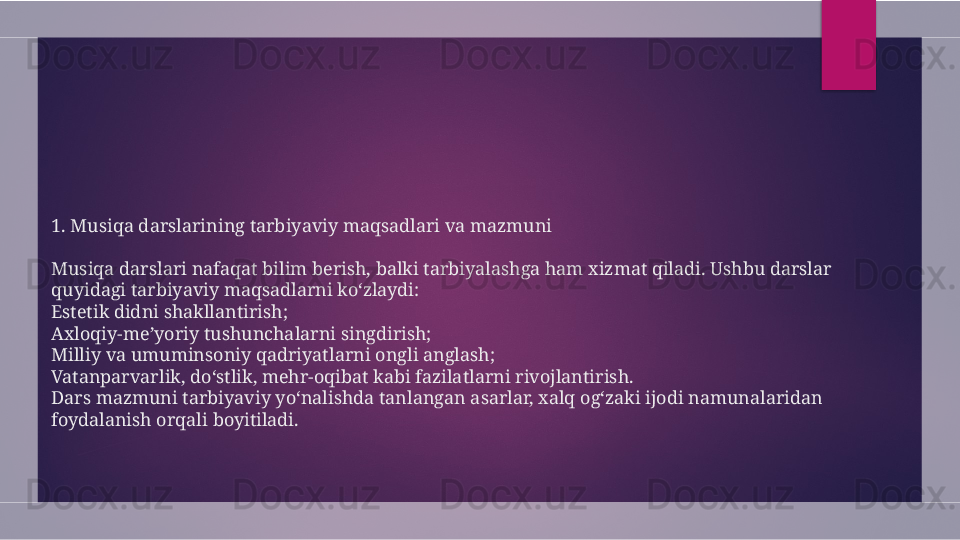 1 . Musiqa darslarining tarbiyaviy maqsadlari va mazmuni
Musiqa darslari nafaqat bilim berish, balki tarbiyalashga ham xizmat qiladi. Ushbu darslar 
quyidagi tarbiyaviy maqsadlarni ko‘zlaydi:
Estetik didni shakllantirish;
Axloqiy-me’yoriy tushunchalarni singdirish;
Milliy va umuminsoniy qadriyatlarni ongli anglash;
Vatanparvarlik, do‘stlik, mehr-oqibat kabi fazilatlarni rivojlantirish.
Dars mazmuni tarbiyaviy yo‘nalishda tanlangan asarlar, xalq og‘zaki ijodi namunalaridan 
foydalanish orqali boyitiladi.  