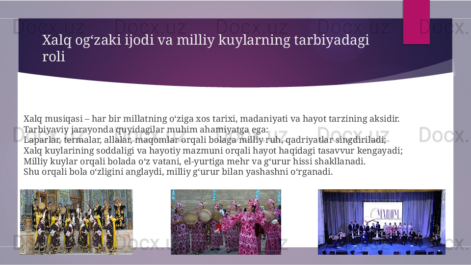 Xalq og‘zaki ijodi va milliy kuylarning tarbiyadagi 
roli
Xalq musiqasi – har bir millatning o‘ziga xos tarixi, madaniyati va hayot tarzining aksidir. 
Tarbiyaviy jarayonda quyidagilar muhim ahamiyatga ega:
Laparlar, termalar, allalar, maqomlar orqali bolaga milliy ruh, qadriyatlar singdiriladi;
Xalq kuylarining soddaligi va hayotiy mazmuni orqali hayot haqidagi tasavvur kengayadi;
Milliy kuylar orqali bolada o‘z vatani, el-yurtiga mehr va g‘urur hissi shakllanadi.
Shu orqali bola o‘zligini anglaydi, milliy g‘urur bilan yashashni o‘rganadi.        