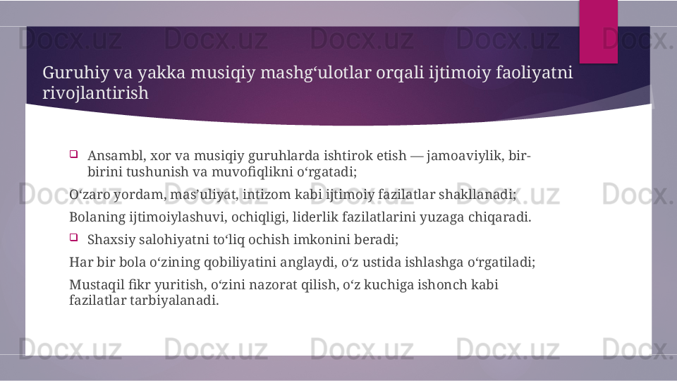 Guruhiy va yakka musiqiy mashg‘ulotlar orqali ijtimoiy faoliyatni 
rivojlantirish

Ansambl, xor va musiqiy guruhlarda ishtirok etish — jamoaviylik, bir-
birini tushunish va muvofiqlikni o‘rgatadi;
O‘zaro yordam, mas’uliyat, intizom kabi ijtimoiy fazilatlar shakllanadi;
Bolaning ijtimoiylashuvi, ochiqligi, liderlik fazilatlarini yuzaga chiqaradi.

Shaxsiy salohiyatni to‘liq ochish imkonini beradi;
Har bir bola o‘zining qobiliyatini anglaydi, o‘z ustida ishlashga o‘rgatiladi;
Mustaqil fikr yuritish, o‘zini nazorat qilish, o‘z kuchiga ishonch kabi 
fazilatlar tarbiyalanadi.        