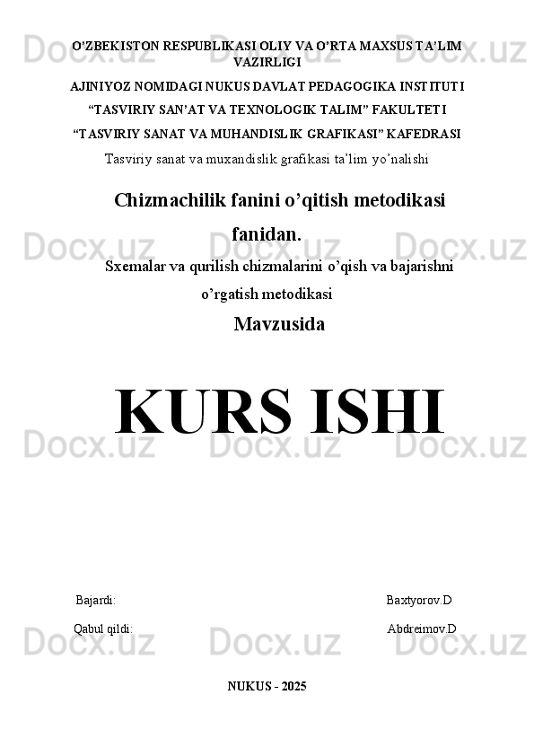 O’ZBEKISTON   RESPUBLIKASI OLIY   VA   O’RTA   MAXSUS TA’LIM
VAZIRLIGI 
AJINIYOZ  NOMIDAGI NUKUS DAVLAT PEDAGOGIKA INSTITUTI
“TASVIRIY SAN’AT VA TEXNOLOGIK TALIM” FAKULTETI
“TASVIRIY SANAT VA MUHANDISLIK GRAFIKASI” KAFEDRASI
Tasviriy sanat va muxandislik grafikasi ta’lim yo’nalishi
Chizmachilik fanini o’qitish metodikasi
fanidan.
Sxemalar va qurilish chizmalarini o’qish va bajarishni
o’rgatish metodikasi  
Mavzusida
KURS ISHI
    Bajardi:                                                                                      Baxtyorov.D 
   Qabul qildi:                                                                                 Abdreimov.D
NUKUS - 202 5 