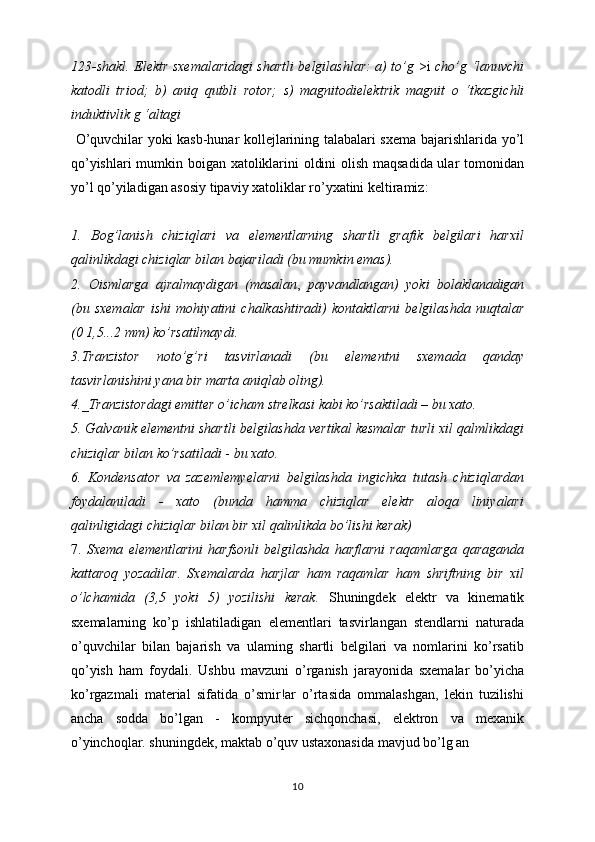 123-shakl. Elektr sxemalaridagi shartli belgilashlar: a) to’g   >i   cho’g ‘lanuvchi
katodli   triod;   b)   aniq   qutbli   rotor;   s)   magnitodielektrik   magnit   о   ‘tkazgichli
induktivlik g ‘altagi
  O’quvchilar yoki kasb-hunar kollejlarining talabalari sxema   bajarishlarida yo’l
qo’yishlari mumkin boigan xatoliklarini oldini olish maqsadida ular tomonidan
yo’l qo’yiladigan asosiy tipaviy xatoliklar ro’yxatini keltiramiz:
1.   Bog’lanish   chiziqlari   va   elementlarning   shartli   grafik   belgilari   harxil
qalinlikdagi chiziqlar bilan bajariladi (bu mumkin emas).
2.   Oismlarga   ajralmaydigan   (masalan ,   payvandlangan)   yoki   bolaklanadigan
(bu   sxemalar   ishi   mohiyatini   chalkashtiradi)   kontaktlarni   belgilashda   nuqtalar
(0 1,5...2 mm) ko’rsatilmaydi.
3.Tranzistor   noto’g’ri   tasvirlanadi   (bu   elementni   sxemada   qanday
tasvirlanishini yana bir marta aniqlab oling).
4._Tranzistordagi emitter o’icham strelkasi kabi ko’rsaktiladi – bu xato.
5. Galvanik elementni shartli belgilashda vertikal kesmalar turli xil qalmlikdagi
chiziqlar bilan ko’rsatiladi  -  bu xato.
6.   Kondensator   va   zazemlemyelarni   belgilashda   ingichka   tutash   chiziqlardan
foydalaniladi   -   xato   (bunda   hamma   chiziqlar   elektr   aloqa   liniyalari
qalinligidagi chiziqlar bilan bir xil qalinlikda bo’lishi kerak)
7.   Sxema   elementlarini   harfsonli   belgilashda   harflarni   raqamlarga   qaraganda
kattaroq   yozadilar.   Sxemalarda   harjlar   ham   raqamlar   ham   shriftning   bir   xil
o’lchamida   (3,5   yoki   5)   yozilishi   kerak.   Shuningdek   elektr   va   kinematik
sxemalarning   ko’p   ishlatiladigan   elementlari   tasvirlangan   stendlarni   naturada
o’quvchilar   bilan   bajarish   va   ulaming   shartli   belgilari   va   nomlarini   ko’rsatib
qo’yish   ham   foydali.   Ushbu   mavzuni   o’rganish   jarayonida   sxemalar   bo’yicha
ko’rgazmali   material   sifatida   o’smir!ar   o’rtasida   ommalashgan,   lekin   tuzilishi
ancha   sodda   bo’lgan   -   kompyuter   sichqonchasi,   elektron   va   mexanik
o’yinchoqlar. shuningdek, maktab o’quv ustaxonasida mavjud bo’lg an
10