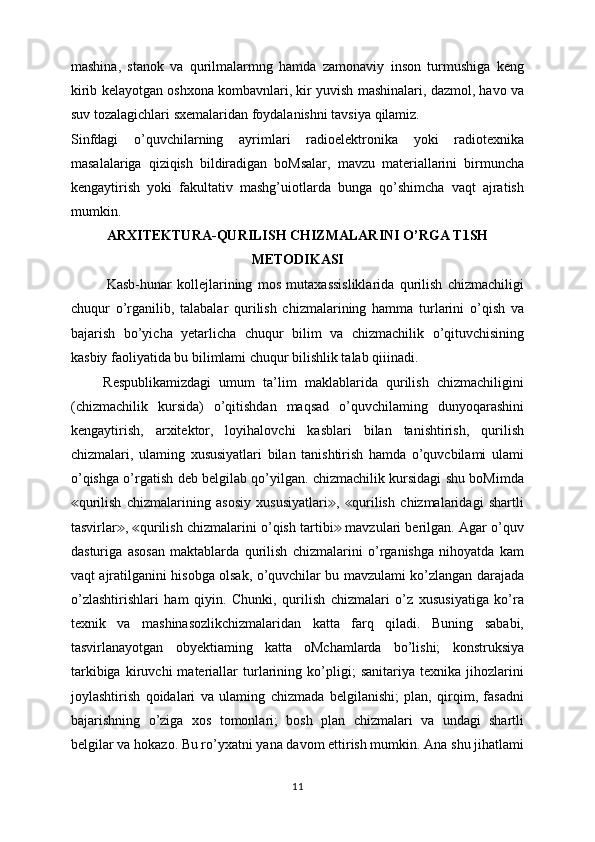 mashina,   stanok   va   qurilmalarmng   hamda   zamonaviy   inson   turmushiga   keng
kirib kelayotgan oshxona kombavnlari, kir yuvish mashinalari, dazmol, havo va
suv tozalagichlari sxemalaridan foydalanishni tavsiya qilamiz.
Sinfdagi   o’quvchilarning   ayrimlari   radioelektronika   yoki   radiotexnika
masalalariga   qiziqish   bildiradigan   boMsalar,   mavzu   materiallarini   birmuncha
kengaytirish   yoki   fakultativ   mashg’uiotlarda   bunga   qo’shimcha   vaqt   ajratish
mumkin.
ARXITEKTURA-QURILISH CHIZMALARINI O’RGA T1SH
METODIKASI
Kasb-hunar   kollejlarining   mos   mutaxassisliklarida   qurilish   chizmachiligi
chuqur   o’rganilib,   talabalar   qurilish   chizmalarining   hamma   turlarini   o’qish   va
bajarish   bo’yicha   yetarlicha   chuqur   bilim   va   chizmachilik   o’qituvchisining
kasbiy faoliyatida bu bilimlami chuqur bilishlik talab qiiinadi.
        Respublikamizdagi   umum   ta’lim   maklablarida   qurilish   chizmachiligini
(chizmachilik   kursida)   o’qitishdan   maqsad   o’quvchilaming   dunyoqarashini
kengaytirish,   arxitektor,   loyihalovchi   kasblari   bilan   tanishtirish,   qurilish
chizmalari,   ulaming   xususiyatlari   bilan   tanishtirish   hamda   o’quvcbilami   ulami
o’qishga o’rgatish deb belgilab qo’yilgan. chizmachilik kursidagi shu boMimda
qurilish   chizmalarining   asosiy   xususiyatlari ,   qurilish   chizmalaridagi   shartli≪ ≫ ≪
tasvirlar ,  qurilish chizmalarini o’qish tartibi  mavzulari berilgan. Agar o’quv	
≫ ≪ ≫
dasturiga   asosan   maktablarda   qurilish   chizmalarini   o’rganishga   nihoyatda   kam
vaqt ajratilganini hisobga olsak, o’quvchilar bu mavzulami ko’zlangan darajada
o’zlashtirishlari   ham   qiyin.   Chunki,   qurilish   chizmalari   o’z   xususiyatiga   ko’ra
texnik   va   mashinasozlikchizmalaridan   katta   farq   qiladi.   Buning   sababi,
tasvirlanayotgan   obyektiaming   katta   oMchamlarda   bo’lishi;   konstruksiya
tarkibiga   kiruvchi   materiallar   turlarining   ko’pligi;   sanitariya   texnika   jihozlarini
joylashtirish   qoidalari   va   ulaming   chizmada   belgilanishi;   plan,   qirqim,   fasadni
bajarishning   o’ziga   xos   tomonlari;   bosh   plan   chizmalari   va   undagi   shartli
belgilar va hokazo. Bu ro’yxatni yana davom ettirish mumkin. Ana shu jihatlami
11 