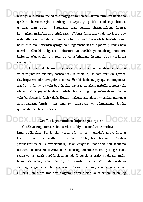 hisobga   olib   ayrim   metodist   pedagoglar   tomonidan   umumtalim   maktablarida
qurilish   chizmachiligini   o’qitishga   zaruriyat   yo’q   deb   isbotlashga   harakat
qilishlar   ham   bo’ldi.     Haqiqatan   ham   qurilish   chizmachiligini   hozirgi
ko’rinishida maktablarda o’qitish zarurmi? Agar dasturdagi va darslikdagi o’quv
materiallami o’quvchilaming kundalik turmush va kelgusi ish faoliyatidan zarur
boMishi nuqtai nazaridan qaraganda bunga unchalik zaruriyat yo’q deyish ham
mumkin.   Chunki,   kelgusida   arxitektura   va   qurilish   yo’naiishdagi   kasblarni
tanlovchi   o’quvchilar   shu   soha   bo’yicha   bilimlarni   keyingi   o’quv   yurtlarida
egallaydilar.
Lekin qurilish chizmachiligi darslarini umumta’lim maktablarida mazmun
va   hajm   jihatdan   butunlay   boshqa   shaklda   tashkii   qilish   ham   mumkin.   Quyida
shu   haqda   metodik   tavsiyalar   beramiz.   Har   bir   kishi   uy-joy   qurish   jarayonida,
xarid qilishda, uy-joy yoki bog’ hovlini qayta jihozlashda, mebellarni xona yoki
ish   kabinetida   joylashtirishda   qurilish   chizmachiligining   ko’rinishlari   bilan   u
yoki bu   darajada   duch keladi. Bundan tashqari arxitektura   ≪ graflka iili ≫ ning
xususiyatlarini   biiisli   inson   umumiy   madaniyati   va   bilimlarining   tashkil
qiluvchilaridan biri hisoblanadi.
Grafik diagrammalarni bajarishga o’rgatish
Grafik va diagrammalar fan, texnika, tibbiyot, maorif va lurmushda
keng   qo’llaniladi.   Fanda   ular   yordamida   har   xil   murakkab   jarayonlarning
kechishi   va   qonuniyatlari   o’rganiladi,   tibbiyotda   tashxis   qo’yishda
(kardiogrammalar,...)   foydalaniladi,   ishlab   chiqarish,   maorif   va   shu   kabilarda
ma’lum   bir   davr   mobaynida   biror   sohadagi   ko’rsatkichlaming   o’zgarishlari
sodda   va   tushunarli   shaklda   ifodalaniladi.   O’quvchilar   grafik   va   diagrammalar
bilan   matematika,   fizika,   iqtisodiy   bilim   asoslari,   mehnat   ta’limi   darslarida   va
shuningdek   gazeta   hamda   jurnallarni   mutolaa   qilish   jarayonlarida   tanishganlar.
Shuning   uchun   biz   grafik   va   diagrammalami   o’qish   va   bajarishni   bilishning
12 