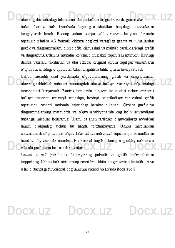 ularning shu sohadagi bilimlarini chuqurlashtirish, grafik va diagrammalar
turlari   hamda   turli   texnikada   bajarilgan   shakllari   haqidagi   tasavurlarini
kengaytirish   kerak.   Buning   uchun   ularga   ushbu   mavzu   bo’yicha   birinchi
topshiriq   sifatida   A3   formatli   chizma   qog’ozi   varag’iga   gazeta   va   jumallardan
grafik va diagrammalami qirqib oflb, eiimlashni va maktab darsliklaridagi grafik
va diagrammalardan na’munalar ko’chirib chizishni topshirish mumkin. Keyingi
darsda   vazifani   tekshirish   va   ular   ichidai   original   echim   topilgan   variantlarni
o’qituvchi sinfdagi o’quvchilar bilan birgalikda tahlil qilishi tavsiyaetiladi.
Ushbu   metodik   usul   yordamida   o’quvchilarning   grafik   va   diagrammalar
ularning   ishlatilish   sohalari,   shuningdek   ularga   bo’lgan   zaruriyat   to’g’risidagi
tasavvurlari   kengayadi.   Buning   natijasida   o’quvchilar   o’z!ari   uchun   qiziqarli
bo’lgan   mavzuni   mustaqil   tanlashga,   keyingi   bajariladigan   individual   grafik
topshiriqni   yuqori   saviyada   bajarishga   harakat   qiiishadi.   Quyida   grafik   va
diagrammalarning   matbuotda   va   o’quv   adabiyotlarida   eng   ko’p   uchraydigan
turlariga   misollar   keltiramiz.   Ulami   bajarish   tartiblari   o’quvchilarga   avvaldan
tanish   b’olganligi   uchun   bu   haqda   to’xtalmaymiz.   Ushbu   misollardan
chizmachilik o^qituvchisi o’quvchilar uchun individual topshiriqiar variantlarini
tuzishda  foydaianishi   mumkin.  Funksional   bog’liqlikning eng  oddiy na’munasi
sifatida graflklami ko’rsatish mumkin.
l-misol.   u~ax2   (parabola)   funksiyaning   jadvalli   va   grafik   ko’rinishlarini
taqqoslang. Ushbu ko’rinishlaming qaysi bin ikkita o’zgaruvchan kattalik - x va
u  lar o’rtasidagi funksional bog’ianishni  yaqqol va Lo’nda ifodalaydi? .
14 