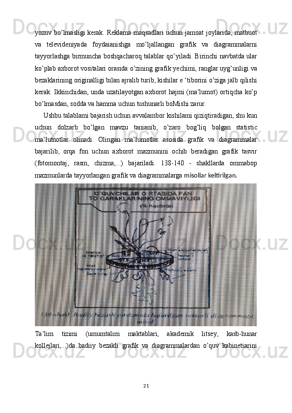 yozuv bo’lmasligi kerak. Reklama maqsadlari  uchun jamoat joylarida, matbuot
va   televideniyada   foydaianishga   mo’ljallangan   grafik   va   diagrammalarni
tayyorlashga birmuncha boshqacharoq talablar qo’yiladi. Birinchi navbatda ular
ko’plab axborot vositalari orasida o’zining grafik yechimi, ranglar uyg’unligi va
bezaklarining originalligi bilan ajralib turib, kishilar e ‘tiborini o’ziga jalb qilishi
kerak. Ikkinchidan, unda uzatilayotgan axborot hajmi (ma’lumot) ortiqcha ko’p
bo’lmasdan, sodda va hamma uchun tushunarli boMishi zarur.
     Ushbu talablami bajarish uchun avvalambor kishilami qiziqtiradigan, shu kun
uchun   dolzarb   bo’lgan   mavzu   tanianib,   o’zaro   bog’liq   bolgan   statistic
ma’lutnotlar   olinadi.   Olingan   ma’lumotlar   asosida   grafik   va   diagrammalar
bajarilib,   orqa   fon   uchun   axborot   mazmunini   ochib   beradigan   grafik   tasvir
(fotomontaj,   rasm,   chizma,...)   bajariladi.   138-140   -   shakllarda   ommabop
mazmunlarda tayyorlangan grafik va diagrammalarga  misollar keltirilgan.
Ta’lim   tizimi   (umumtalim   maktablari,   akademik   litsey,   kasb-hunar
kollejlari,...)da   badiiy   bezakli   grafik   va   diagrammalardan   o’quv   kabinetiarini
21 