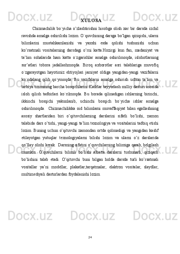 XULOSA
Chizmachilik   bo`yicha   o’zlashtirishni   hisobga   olish   xar   bir   darsda   izchil
ravishda amalga oshirilishi lozim. O`quvchining darsga bo’lgan qiziqishi, ularni
bilimlarini   mustahkamlanishi   va   yaxshi   esda   qolishi   tushunishi   uchun
ko’rsatmali   vositalarning   darsdagi   o’rni   katta.Hozirgi   kun   fan,   madaniyat   va
ta’lim   sohalarida   ham   katta   o`zgarishlar   amalga   oshirilmoqda,   islohotlarning
sur’atlari   tobora   jadallashmoqda.   Biroq   axborotlar   asri   talablariga   muvofiq
o`zgarayotgan   hayotimiz   ehtiyojlari   jamiyat   oldiga   yangidan-yangi   vazifalarni
ko`ndalang   qilib   qo`ymoqda.   Bu   vazifalarni   amalga   oshirish   uchun   ta’lim   va
tarbiya tizimining barcha bosqichlarini Kadrlar tayyorlash milliy dasturi asosida
isloh   qilish   tadbirlari   ko`rilmoqda.   Bu   borada   qilinadigan   ishlarning   birinchi,
ikkinchi   bosqichi   yakunlanib,   uchinchi   bosqich   bo`yicha   ishlar   amalga
oshirilmoqda.     Chizmachilikka   oid   bilimlarni   muvaffaqiyat   bilan   egallashning
asosiy   shartlaridan   biri   o’qituvchilarning   darslarini   sifatli   bo’lishi,   zamon
talabida dars o’tishi, yangi-yangi ta’lim texnologiya va vositalarini tadbiq etishi
lozim. Buning  uchun  o’qituvchi   zamondan  ortda  qolmasligi   va yangidan  kashf
etilayotgan   yutuqlar   texnologiyalarni   bilishi   lozim   va   ularni   o’z   darslarida
qo’llay olishi kerak.  Darsning sifatini o’quvchilarning bilimiga qarab, belgilash
mumkin.   O’quvchilarni   bilimli   bo’lishi   albatta   darslarni   tushunarli,   qiziqarli
bo’lishini   talab   etadi.   O’qituvchi   buni   bilgan   holda   darsda   turli   ko’rsatmali
vositallar   ya’ni   modellar,   plakatlar,tarqatmalar,   elaktron   vositalar,   slaydlar,
multimediyali dasturlardan foydalanishi lozim.
24 