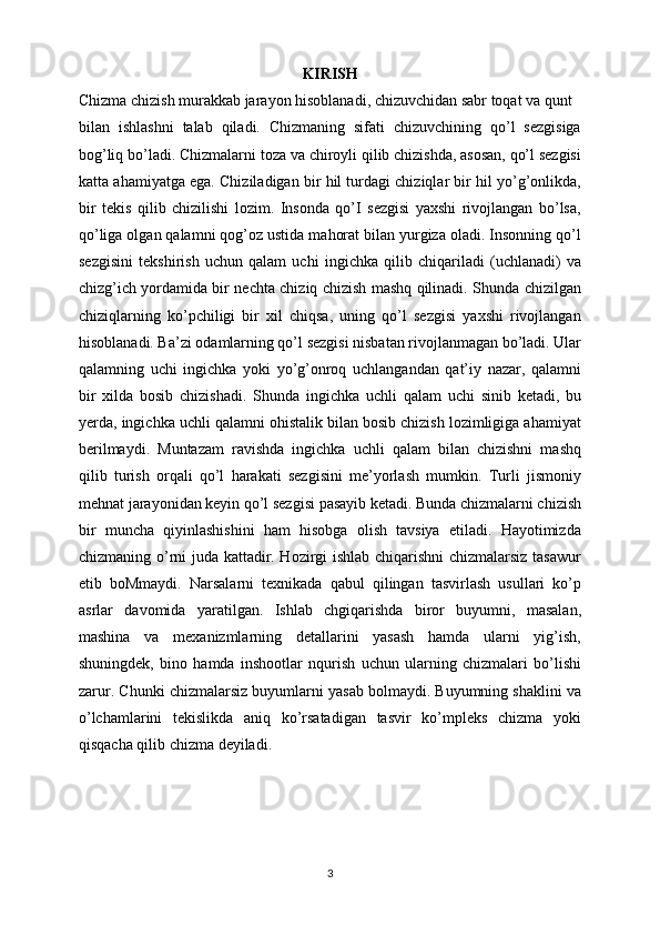 KIRISH
Chizma chizish murakkab jarayon hisoblanadi, chizuvchidan sabr toqat va qunt
bilan   ishlashni   talab   qiladi.   Chizmaning   sifati   chizuvchining   qo’l   sezgisiga
bog’liq bo’ladi. Chizmalarni toza va chiroyli qilib chizishda, asosan, qo’l sezgisi
katta ahamiyatga ega. Chiziladigan bir hil turdagi chiziqlar bir hil yo’g’onlikda,
bir   tekis   qilib   chizilishi   lozim.   Insonda   qo’I   sezgisi   yaxshi   rivojlangan   bo’lsa,
qo’liga olgan qalamni qog’oz ustida mahorat bilan yurgiza oladi. Insonning qo’l
sezgisini   tekshirish   uchun   qalam   uchi   ingichka   qilib   chiqariladi   (uchlanadi)   va
chizg’ich yordamida bir nechta chiziq chizish mashq qilinadi. Shunda chizilgan
chiziqlarning   ko’pchiligi   bir   xil   chiqsa,   uning   qo’l   sezgisi   yaxshi   rivojlangan
hisoblanadi. Ba’zi odamlarning qo’l sezgisi nisbatan rivojlanmagan bo’ladi. Ular
qalamning   uchi   ingichka   yoki   yo’g’onroq   uchlangandan   qat’iy   nazar,   qalamni
bir   xilda   bosib   chizishadi.   Shunda   ingichka   uchli   qalam   uchi   sinib   ketadi,   bu
yerda, ingichka uchli qalamni ohistalik bilan bosib chizish lozimligiga ahamiyat
berilmaydi.   Muntazam   ravishda   ingichka   uchli   qalam   bilan   chizishni   mashq
qilib   turish   orqali   qo’l   harakati   sezgisini   me’yorlash   mumkin.   Turli   jismoniy
mehnat jarayonidan keyin qo’l sezgisi pasayib ketadi. Bunda chizmalarni chizish
bir   muncha   qiyinlashishini   ham   hisobga   olish   tavsiya   etiladi.   Hayotimizda
chizmaning o’rni juda kattadir. Hozirgi ishlab chiqarishni chizmalarsiz tasawur
etib   boMmaydi.   Narsalarni   texnikada   qabul   qilingan   tasvirlash   usullari   ko’p
asrlar   davomida   yaratilgan.   Ishlab   chgiqarishda   biror   buyumni,   masalan,
mashina   va   mexanizmlarning   detallarini   yasash   hamda   ularni   yig’ish,
shuningdek,   bino   hamda   inshootlar   nqurish   uchun   ularning   chizmalari   bo’lishi
zarur. Chunki chizmalarsiz buyumlarni yasab bolmaydi. Buyumning shaklini va
o’lchamlarini   tekislikda   aniq   ko’rsatadigan   tasvir   ko’mpleks   chizma   yoki
qisqacha qilib chizma deyiladi.
3
