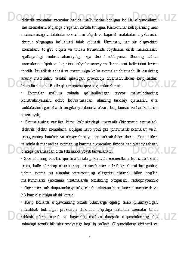 elektrik   sxemalar   sxemalar   haqida   ma’lumotlar   berilgan   bo’lib,   o’quvchilami
shu sxemalarni o’qishga o’rgatish ko’zda tutilgan. Kasb-hunar kollejlarning mos
mutaxassisligida  talabalar  sxemalarni  o’qish va bajarish malakalarini yetarucha
chuqur   o’rgangan   bo’lishlari   talab   qilinadi.   Umuman,   har   bir   o’quvchini
sxemalarni   to’g’ri   o’qish   va   undan   turmushda   foydalana   oiish   malakalarini
egallaganligi   muhim   ahamiyatga   ega   deb   hisoblaymiz.   Shuning   uchun
sxemalami   o’qish   va   bajarish   bo’yicha   asosiy   ma’lumotlami   keltirishni   lozim
topdik.  Ishlatilish   sohasi  va  mazmuniga  ko’ra  sxemalar  chizmachilik  kursining
asosiy   materialini   tashkil   qiladigan   proeksiqn   chizmachilikdan   ko’pjihatlari
bilan farqlanadi. Bu farqlar qisqacha quyidagilardan iborat:
•   Sxemalar   ma’lum   sohada   qo’llaniladigan   tayyor   mahsulotlaming
konstruksiyalarini   ochib   ko’rsatmasdan,   ulaming   tarkibiy   qismlarini   o’ta
soddalashiirilgan   shartli   belgilar   yordamida   o’zaro   bog’lanishi   va   harakatlarini
tasvirlaydi;
•   Sxemalaming   vazifasi   biror   ko’rinishdagi:   mexanik   (kinematic   sxemalar),
elektrik   (elektr   sxemalari),   siqilgan   havo   yoki   gaz   (pnevmatik   sxemalar)   va   h.
energiyaning   harakati   va   o’zgarishini   yaqqol   ko’rsatishdan   iborat.   Yaqqollikni
ta’minlash maqsadida sxemaning hamma elementlari fazoda haqiqiy joylashgan
o’miga qaramasdan bitta tekisiikka yoyib tasvirlanadi;
• Sxemalaming vazifasi qurilma tarkibiga kiruvchi elementlami ko’rsatib berish
emas,   balki   ulaming   o’zaro   aioqalari   xarakterini   ochishdan   iborat   bo’lganligi
uchun   sxema   bu   aloqalar   xarakterining   o’zgarish   ehtimoli   bilan   bog’liq
ma’lumotlarni   (mexanik   uzatmalarda   tezlikning   o’zgarishi,   radiopriyomnik
to’lqiniarini turli diapazonlarga to’g ‘rilash, televizor kanallarini almashtirish va
h.) ham o’z ichiga olishi kerak.
•   Ko’p   hollarda   o’quvchining   texnik   bilimlarga   egaligi   talab   qilinmaydigan
murakkab   bolmagan   proeksion   chizmani   o’qishga   nisbatan   sxemalar   bilan
ishlash   (ulami   o’qish   va   bajarish),   ma’lum   darajada   o’quvchilaming   shu
sohadagi   texnik   bilimlar   saviyasiga   bog’liq   bo’ladi.   O’quvchilarga   qiziqarli   va
5