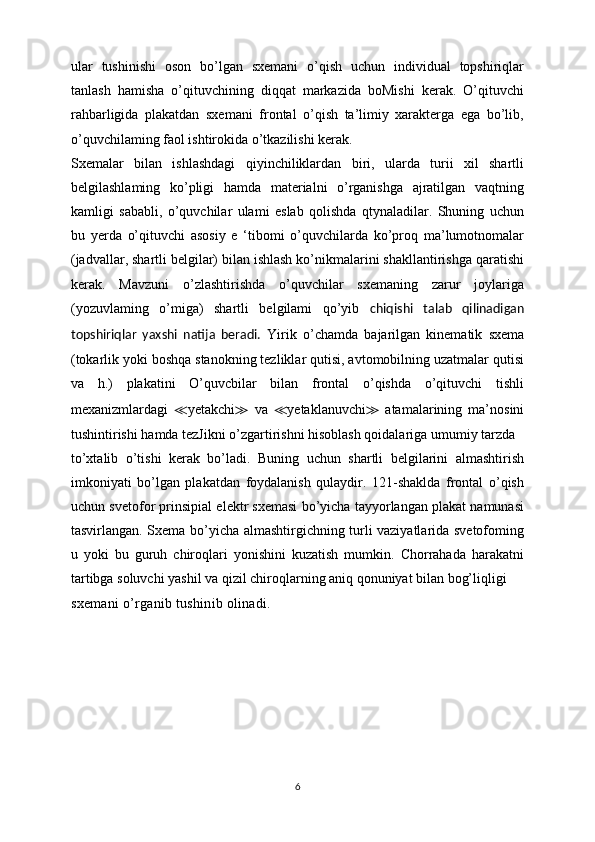 ular   tushinishi   oson   bo’lgan   sxemani   o’qish   uchun   individual   topshiriqlar
tanlash   hamisha   o’qituvchining   diqqat   markazida   boMishi   kerak.   O’qituvchi
rahbarligida   plakatdan   sxemani   frontal   o’qish   ta’limiy   xarakterga   ega   bo’lib,
o’quvchilaming faol ishtirokida o’tkazilishi kerak.
Sxemalar   bilan   ishlashdagi   qiyinchiliklardan   biri,   ularda   turii   xil   shartli
belgilashlaming   ko’pligi   hamda   materialni   o’rganishga   ajratilgan   vaqtning
kamligi   sababli,   o’quvchilar   ulami   eslab   qolishda   qtynaladilar.   Shuning   uchun
bu   yerda   o’qituvchi   asosiy   e   ‘tibomi   o’quvchilarda   ko’proq   ma’lumotnomalar
(jadvallar, shartli belgilar) bilan ishlash ko’nikmalarini shakllantirishga qaratishi
kerak.   Mavzuni   o’zlashtirishda   o’quvchilar   sxemaning   zarur   joylariga
(yozuvlaming   o’miga)   shartli   belgilami   qo’yib   chiqishi   talab   qilinadigan
topshiriqlar   yaxshi   natija   beradi.   Yirik   o’chamda   bajarilgan   kinematik   sxema
(tokarlik yoki boshqa stanokning tezliklar qutisi, avtomobilning uzatmalar qutisi
va   h.)   plakatini   O’quvcbilar   bilan   frontal   o’qishda   o’qituvchi   tishli
mexanizmlardagi   ≪ yetakchi ≫   va   ≪ yetaklanuvchi ≫   atamalarining   ma’nosini
tushintirishi hamda tezJikni o’zgartirishni hisoblash qoidalariga umumiy tarzda
to’xtalib   o’tishi   kerak   bo’ladi.   Buning   uchun   shartli   belgilarini   almashtirish
imkoniyati   bo’lgan   plakatdan   foydalanish   qulaydir.   121-shaklda   frontal   o’qish
uchun svetofor prinsipial elektr sxemasi bo’yicha tayyorlangan plakat namunasi
tasvirlangan. Sxema bo’yicha almashtirgichning turli vaziyatlarida svetofoming
u   yoki   bu   guruh   chiroqlari   yonishini   kuzatish   mumkin.   Chorrahada   harakatni
tartibga soluvchi yashil va qizil chiroqlarning aniq qonuniyat bilan bog’liqligi
sxemani o’rganib tushinib olinadi.
6 