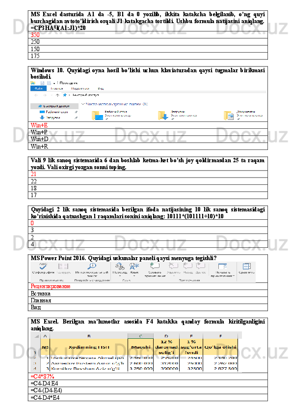 MS   Excel   dasturida   A1   da   -5,   B1   da   0   yozilib,   ikkita   katakcha   belgilanib,   o’ng   quyi
burchagidan avtoto’ldirish orqali J1 katakgacha tortildi. Ushbu formula natijasini aniqlang.
= СРЗНАЧ( A1:J1)*20
350
250
150
175
Windows   10.   Quyidagi   oyna   hosil   bo’lishi   uchun   klaviaturadan   qaysi   tugmalar   birikmasi
bosiladi.
Win+E
Win+P
Win+D
Win+R
Vali   9 lik  sanoq   sistemasida  6 dan  boshlab  ketma-ket  bo’sh  joy  qoldirmasdan   25 ta  raqam
yozdi. Vali oxirgi yozgan sonni toping.
21
22
18
17
Quyidagi   2   lik   sanoq   sistemasida   berilgan   ifoda   natijasining   10   lik   sanoq   sistemasidagi
ko’rinishida qatnashgan 1 raqamlari sonini aniqlang: 10111*(101111+10)*10
0
3
2
4
MS Power Point 2016. Quyidagi uskunalar paneli qaysi menyuga tegishli?
Рецензирование
Вставка
Главная
Вид
MS   Excel.   Berilgan   ma’lumotlar   asosida   F4   katakka   qanday   formula   kiritilganligini
aniqlang.
=C4*87%
=C4-D4:E4
=C4-(D4-E4)
=C4-D4*E4 