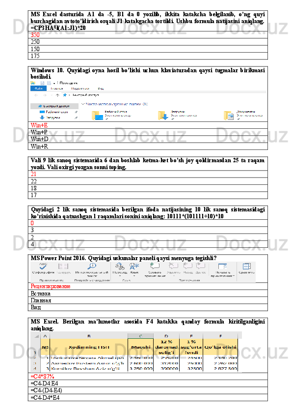 MS   Excel   dasturida   A1   da   -5,   B1   da   0   yozilib,   ikkita   katakcha   belgilanib,   o’ng   quyi
burchagidan avtoto’ldirish orqali J1 katakgacha tortildi. Ushbu formula natijasini aniqlang.
= СРЗНАЧ( A1:J1)*20
350
250
150
175
Windows   10.   Quyidagi   oyna   hosil   bo’lishi   uchun   klaviaturadan   qaysi   tugmalar   birikmasi
bosiladi.
Win+E
Win+P
Win+D
Win+R
Vali   9 lik  sanoq   sistemasida  6 dan  boshlab  ketma-ket  bo’sh  joy  qoldirmasdan   25 ta  raqam
yozdi. Vali oxirgi yozgan sonni toping.
21
22
18
17
Quyidagi   2   lik   sanoq   sistemasida   berilgan   ifoda   natijasining   10   lik   sanoq   sistemasidagi
ko’rinishida qatnashgan 1 raqamlari sonini aniqlang: 10111*(101111+10)*10
0
3
2
4
MS Power Point 2016. Quyidagi uskunalar paneli qaysi menyuga tegishli?
Рецензирование
Вставка
Главная
Вид
MS   Excel.   Berilgan   ma’lumotlar   asosida   F4   katakka   qanday   formula   kiritilganligini
aniqlang.
=C4*87%
=C4-D4:E4
=C4-(D4-E4)
=C4-D4*E4