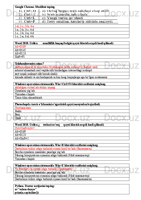 Google Chrome. Moslikni toping.
1-d, 2-c, 3-b, 4-a
1-a, 2-b, 3-c, 4-d
1-c, 2-b, 3-a, 4-d
1-c, 2-a, 3-d, 4-b
Word 2010. Ushbu  ©  mualliflik huquqi belgisi qaysi klavish orqali hosil qilinadi.
Alt+0169
Alt+0145
Alt+0123
Shift+F1
Telekonferensiya nima?
dasturiy-apparat ta’minotidan foydalangan holda muloqot o‘tkazish usuli
axborot almashish real vaqtda olib boriladigan internetdagi muloqot.
sayt orqali muloqot olib borish shakli.
tizimda ishlash va uni boshqarish uchun keng huquqlarga ega bo‘lgan mutaxassis
 
Windows operatsion sistemasida Win+Ctrl+F4 klavishi vazifasini aniqlang.
ishlatilgan virtual ish stolini yoping
Oynalarni yig’ish
Tizimdan chiqish
Tizim tilini almashtirish
Photoshopda tasvir o'lchamini o'zgartirish qaysi menyudan bajariladi.
Изображение
Файл
Вид
Слой
Word 2010. Ushbu   ¿ teskari so’roq   qaysi klavish orqali hosil qilinadi.
Ctrl+Shift+Alt+7
Alt+0169
Alt+0123
Alt+Shift+2
Windows operatsion sistemasida Win+R klavishi vazifasini aniqlang.
Dasturlarni tezkor ishga tushirish oynasi hosil bo’ladi (Выполнить)
Barcha oynalarni masalalar paneliga yig’adi
Mening kompyuterim oynasini ishga tushiradi ( Мой   компьютер )
Tizimdan chiqish
Windows operatsion sistemasida Win+E klavishi vazifasini aniqlang.
Yo’lboshlovchi oynasi ishga tushadi ( Проводник )
Barcha oynalarni masalalar paneliga yig’adi
Mening kompyuterim oynasini ishga tushiradi ( Мой   компьютер )
Dasturlarni tezkor ishga tushirish oynasi hosil bo’ladi (Выполнить)
Python. Dastur natijasini toping:
n="salom dunyo"
print(n.capitalize()) 