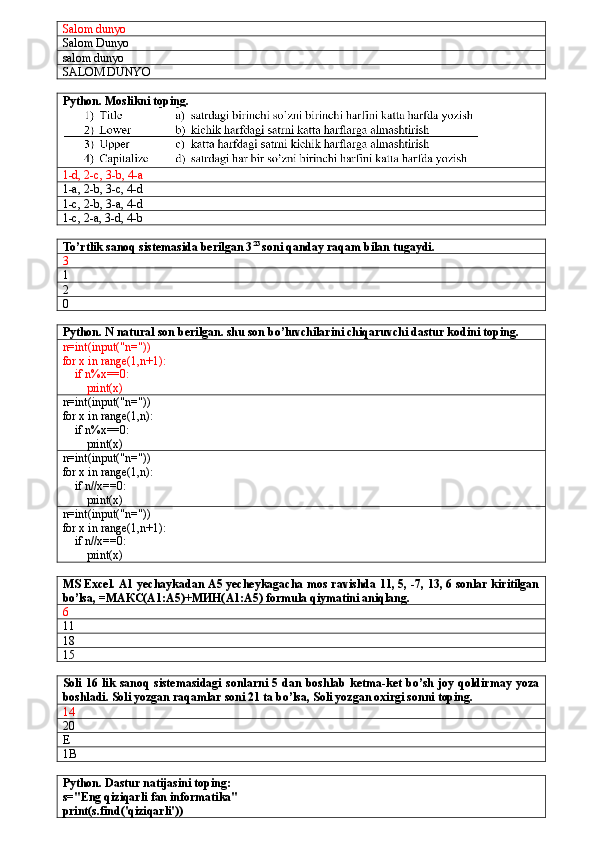 Salom dunyo
Salom Dunyo
salom dunyo
SALOM DUNYO
Python. Moslikni toping.
1-d, 2-c, 3-b, 4-a
1-a, 2-b, 3-c, 4-d
1-c, 2-b, 3-a, 4-d
1-c, 2-a, 3-d, 4-b
To’rtlik sanoq sistemasida berilgan 3 23
 soni qanday raqam bilan tugaydi.
3
1
2
0
Python. N natural son berilgan. shu son bo’luvchilarini chiqaruvchi dastur kodini toping.
n=int(input("n="))
for x in range(1,n+1):
    if n%x==0:
        print(x)
n=int(input("n="))
for x in range(1,n):
    if n%x==0:
        print(x)
n=int(input("n="))
for x in range(1,n):
    if n//x==0:
        print(x)
n=int(input("n="))
for x in range(1,n+1):
    if n//x==0:
        print(x)
MS Excel. A1 yechaykadan A5 yecheykagacha mos ravishda 11, 5, -7, 13, 6 sonlar kiritilgan
bo’lsa, = МАКС( A1:A5)+ МИН( A1:A5) formula qiymatini aniqlang.
6
11
18
15
Soli 16 lik  sanoq  sistemasidagi  sonlarni  5 dan  boshlab  ketma-ket bo’sh  joy qoldirmay yoza
boshladi. Soli yozgan raqamlar soni 21 ta bo’lsa, Soli yozgan oxirgi sonni toping.
14
20
E
1B
Python. Dastur natijasini toping:
s="Eng qiziqarli fan informatika"
print(s.find('qiziqarli')) 