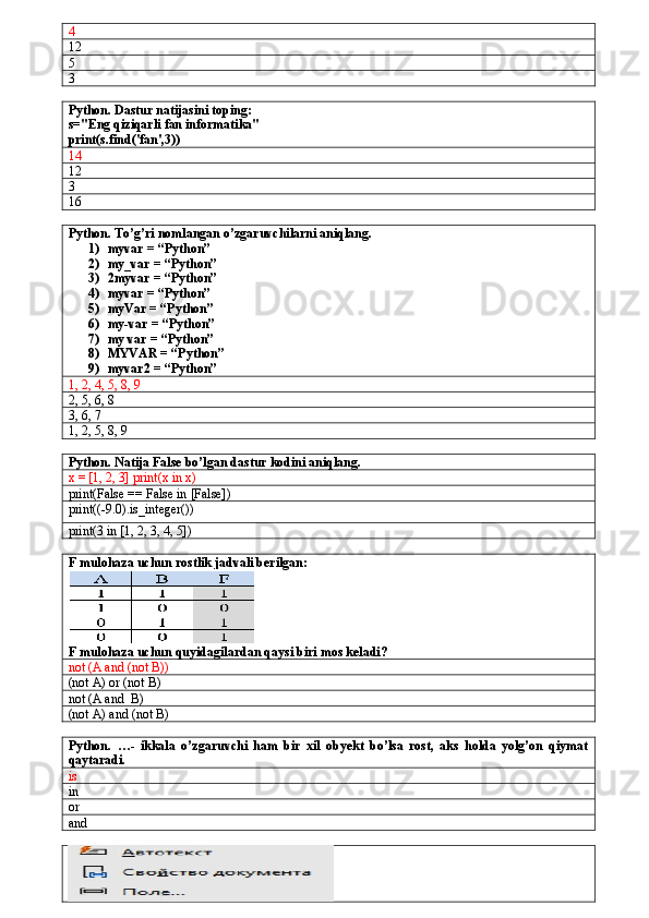 4
12
5
3
Python. Dastur natijasini toping:
s="Eng qiziqarli fan informatika"
print(s.find('fan',3))
14
12
3
16
Python. To’g’ri nomlangan o’zgaruvchilarni aniqlang.
1) myvar = “Python” 
2) my_var = “Python”
3) 2myvar = “Python”
4) myvar = “Python”
5) myVar = “Python”
6) my-var = “Python”
7) my var = “Python”
8) MYVAR = “Python”
9) myvar2 = “Python”
1, 2, 4, 5, 8, 9
2, 5, 6, 8
3, 6, 7
1, 2, 5, 8, 9
Python. Natija False bo’lgan dastur kodini aniqlang.
x = [1, 2, 3] print(x in x)
print(False == False in [False])
print((-9.0).is_integer())
print(3 in [1, 2, 3, 4, 5])
F mulohaza uchun rostlik jadvali berilgan:
F mulohaza uchun quyidagilardan qaysi biri mos keladi?
not (A and (not B))
(not A) or (not B)
not (A and  B)
(not A) and (not B)
Python.   …-   ikkala   o’zgaruvchi   ham   bir   xil   obyekt   bo’lsa   rost,   aks   holda   yolg’on   qiymat
qaytaradi.
is
in
or
and 