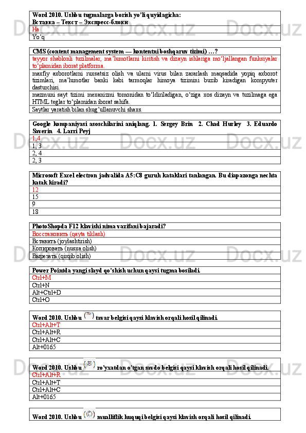 Word 2010. Ushbu tugmalarga borish yo’li quyidagicha:
Вставка – Текст – Экспресс-блоки
Ha
Yo’q
CMS (content management system — kontentni boshqaruv tizimi) …?
tayyor   shablonli   tuzilmalar,   ma’lumotlarni   kiritish   va   dizayn   ishlariga   mo‘ljallangan   funksiyalar
to‘plamidan iborat platforma.
maxfiy   axborotlarni   ruxsatsiz   olish   va   ularni   virus   bilan   zararlash   maqsadida   yopiq   axborot
tizimlari,   ma’lumotlar   banki   kabi   tarmoqlar   himoya   tizimini   buzib   kiradigan   kompyuter
dasturchisi.
mazmuni   sayt   tizimi   mexanizmi   tomonidan   to‘ldiriladigan,   o‘ziga   xos   dizayn   va   tuzilmaga   ega
HTML teglar to‘plamidan iborat sahifa.
Saytlar yaratish bilan shug’ullanuvchi shaxs.
Google   kompaniyasi   asoschilarini   aniqlang.   1.   Sergey   Brin     2.   Chad   Hurley     3.   Eduardo
Saverin   4. Larri Peyj
1,4
1, 3
2, 4
2, 3
Microsoft Excel electron jadvalida A5:C8 guruh kataklari tanlangan. Bu diapazonga nechta
katak kiradi?
12
15
9
18
PhotoShopda F12 klavishi nima vazifani bajaradi?
Восстановить (qayta tiklash)
Вставить ( joylashtirish)
Копировать ( nusxa olish)
Вырезать (qirqib olish)
Power Pointda yangi slayd qo’shish uchun qaysi tugma bosiladi.
Ctrl+M
Ctrl+N
Alt+Ctrl+D
Ctrl+O
Word 2010. Ushbu   tavar belgisi qaysi klavish orqali hosil qilinadi.
Ctrl+Alt+T
Ctrl+Alt+R
Ctrl+Alt+C
Alt+0165
Word 2010. Ushbu   ro'yxatdan o'tgan savdo belgisi qaysi klavish orqali hosil qilinadi.
Ctrl+Alt+R
Ctrl+Alt+T
Ctrl+Alt+C
Alt+0165
Word 2010. Ushbu   mualliflik huquqi belgisi qaysi klavish orqali hosil qilinadi. 
