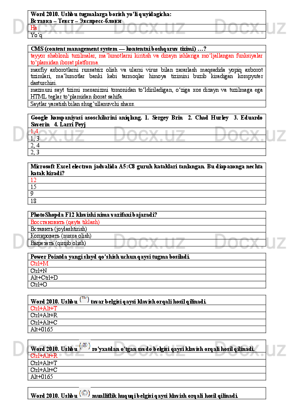 Word 2010. Ushbu tugmalarga borish yo’li quyidagicha:
Вставка – Текст – Экспресс-блоки
Ha
Yo’q
CMS (content management system — kontentni boshqaruv tizimi) …?
tayyor   shablonli   tuzilmalar,   ma’lumotlarni   kiritish   va   dizayn   ishlariga   mo‘ljallangan   funksiyalar
to‘plamidan iborat platforma.
maxfiy   axborotlarni   ruxsatsiz   olish   va   ularni   virus   bilan   zararlash   maqsadida   yopiq   axborot
tizimlari,   ma’lumotlar   banki   kabi   tarmoqlar   himoya   tizimini   buzib   kiradigan   kompyuter
dasturchisi.
mazmuni   sayt   tizimi   mexanizmi   tomonidan   to‘ldiriladigan,   o‘ziga   xos   dizayn   va   tuzilmaga   ega
HTML teglar to‘plamidan iborat sahifa.
Saytlar yaratish bilan shug’ullanuvchi shaxs.
Google   kompaniyasi   asoschilarini   aniqlang.   1.   Sergey   Brin     2.   Chad   Hurley     3.   Eduardo
Saverin   4. Larri Peyj
1,4
1, 3
2, 4
2, 3
Microsoft Excel electron jadvalida A5:C8 guruh kataklari tanlangan. Bu diapazonga nechta
katak kiradi?
12
15
9
18
PhotoShopda F12 klavishi nima vazifani bajaradi?
Восстановить (qayta tiklash)
Вставить ( joylashtirish)
Копировать ( nusxa olish)
Вырезать (qirqib olish)
Power Pointda yangi slayd qo’shish uchun qaysi tugma bosiladi.
Ctrl+M
Ctrl+N
Alt+Ctrl+D
Ctrl+O
Word 2010. Ushbu   tavar belgisi qaysi klavish orqali hosil qilinadi.
Ctrl+Alt+T
Ctrl+Alt+R
Ctrl+Alt+C
Alt+0165
Word 2010. Ushbu   ro'yxatdan o'tgan savdo belgisi qaysi klavish orqali hosil qilinadi.
Ctrl+Alt+R
Ctrl+Alt+T
Ctrl+Alt+C
Alt+0165
Word 2010. Ushbu   mualliflik huquqi belgisi qaysi klavish orqali hosil qilinadi.
