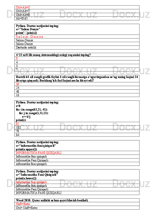 Ctrl+Alt+C
Ctrl+Alt+T
Ctrl+Alt+R
Alt+0165
Python. Dastur natijasini toping:
a="Salom Dunyo"
print('-'.join(a))
S-a-l-o-m- -D-u-n-y-o
Salom-Dunyo
Salom Dunyo
Dasturda xatolik
4^23 ni 8 lik sanoq sistemasidagi oxirgi raqamini toping?
0
4
3
7
Rastrli 64 xil rangli grafik faylni 4 xil rangli formatga o’zgartirgandan so’ng uning hajmi 24
kbaytga qisqardi. Boshlang’ich fayl hajmi necha kbayt edi?
36
24
48
16
Python. Dastur natijasini toping:
s=0
for i in range(63,21,-41):
    for j in range(1,31,13):
        s+=i//j
print(s)
92
102
78
84
Python. Dastur natijasini toping:
a="informatika fani qiziqarli"
print(a.upper())
INFORMATIKA FANI QIZIQARLI
Informatika fani qiziqarli
Informatika Fani Qiziqarli
informatika fani qiziqarli
Python. Dastur natijasini toping:
a="Informatika Fani Qiziqarli"
print(a.lower())
informatika fani qiziqarli
Informatika fani qiziqarli
Informatika Fani Qiziqarli
INFORMATIKA FANI QIZIQARLI
Word 2010. Qator uzilishi uchun qaysi klavish bosiladi.
Shift+Enter
Ctrl+ Shift+Enter 