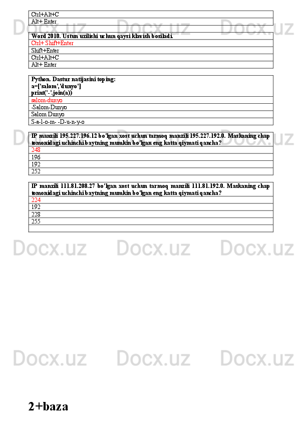 Ctrl+Alt+C
Alt+ Enter
Word 2010. Ustun uzilishi uchun qaysi klavish bosiladi.
Ctrl+ Shift+Enter
Shift+Enter
Ctrl+Alt+C
Alt+ Enter
Python. Dastur natijasini toping:
a=['salom','dunyo']
print('-'.join(a))
salom-dunyo
-Salom-Dunyo
Salom Dunyo
S-a-l-o-m- -D-u-n-y-o
IP manzili 195.227.196.12 bo'lgan xost uchun tarmoq manzili 195.227.192.0. Maskaning chap
tomonidagi uchinchi baytning mumkin bo'lgan eng katta qiymati qancha?
248
196
192
252
IP   manzili   111.81.208.27   bo'lgan   xost   uchun   tarmoq   manzili   111.81.192.0.   Maskaning   chap
tomonidagi uchinchi baytning mumkin bo'lgan eng katta qiymati qancha? 
224       
192        
228
255
2+baza 