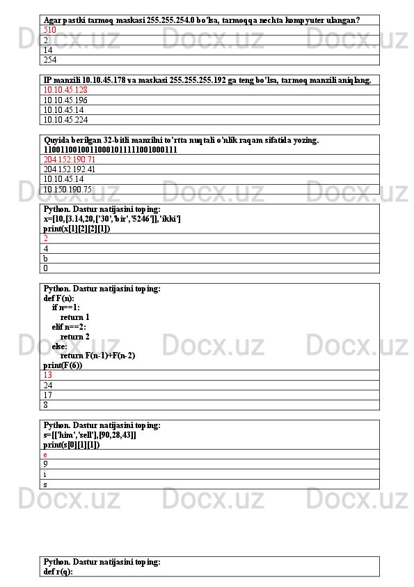 Agar pastki tarmoq maskasi 255.255.254.0 bo'lsa, tarmoqqa nechta kompyuter ulangan?
510     
2
14
254
IP manzili 10.10.45.178 va maskasi 255.255.255.192 ga teng bo’lsa, tarmoq manzili aniqlang.
10.10.45.128   
10.10.45.196   
10.10.45.14   
10.10.45.224   
Quyida berilgan  32-bitli manzilni to'rtta nuqtali o'nlik raqam sifatida yozing .
11001100100110001011111001000111
204.152.190.71
204.152.192.41
10.10.45.14   
10.150.190.75   
Python. Dastur natijasini toping:
x=[10,[3.14,20,['30','bir','5246']],'ikki']
print(x[1][2][2][1])
2
4
b
0
Python. Dastur natijasini toping:
def F(n):
    if n==1:
        return 1
    elif n==2:
        return 2
    else:
        return F(n-1)+F(n-2)
print(F(6)) 
13
24
17
8
Python. Dastur natijasini toping:
s=[['him','sell'],[90,28,43]]
print(s[0][1][1])
e
9
i 
s
Python. Dastur natijasini toping:
def r(q): 
