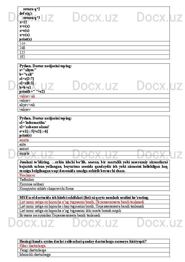     return q*2
def s(q):
    return q*3
x=12
x=r(x)
x=s(x)
x=r(x)
print(x)  
144
248
125
192
Python. Dastur natijasini toping:
s="aliyev"
b="vali"
s1=s[3:7]
s2=s[0:3]
b=b+s1
print(b+" "+s2)
valiyev ali
valiyev
aliyev vali
valiyev
Python. Dastur natijasini toping:
s1='informatika'
s2='axborot olami'
s=s1[::-5]+s2[::-6]
print(s)
amiita
aiita
aaiimt
amiata
Jumlani   to’ldiring.   …erkin   ishchi   bo‘lib,   asosan,   bir   martalik   yoki   mavsumiy   xizmatlarni
bajarish   uchun   yollangan,   buyurtma   asosida   qandaydir   ish   yoki   xizmatni   kelishilgan   haq
evaziga belgilangan vaqt davomida amalga oshirib beruvchi shaxs.
Freelancer
Tadbirkor
Korxona rahbari
Kompyuter ishlab chiqaruvchi firma
MS Excel dasturida ish kitobi sahifalari (list) ni qayta nomlash usulini ko’rsating.
List nomi ustiga sichqoncha o’ng tugmasini bosib,  Переименовать  bandi tanlanadi
List nomi ustiga sichqoncha chap tugmasini bosib,  Переименовать  bandi tanlanadi
List nomi ustiga sichqoncha o’ng tugmasini ikki marta bosish orqali
Вставка  menyusidan  Переименовать  bandi tanlanadi
Hozirgi kunda ayrim davlat rahbarlari qanday dasturlarga sarmoya kirityapti?
Kiber dasturlarga
Yangi dasturlarga
Ishonchli dasturlarga 