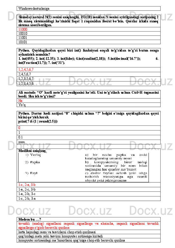 Windows dasturlariga
Shunday natural N(2) sonini aniqlangki, 151(10) sonidan N sonini ayirilgandagi natijaning 2
lik   sanoq   sistemasidagi   ko’rinishi   faqat   1   raqamidan   iborat   bo’lsin.   Qavslar   ichida   sanoq
sistema asosi berilgan.
11000
10010
11001
10101
Python.   Quyidagilardan   qaysi   biri   int()   funksiyasi   orqali   to’g’ridan   to’g’ri   butun   songa
aylantirish mumkin? 
1. int(455); 2. int(-12.35); 3. int(false); 4.int(randint(2,10));  5.int(decimal(’16.7’));                 6.
int(Fraction(11.7)); 7. int(‘31’).
1,2,4,5,6,7
2,4,5,6,7
1,2,3,5,6,7
1,2,3,4,5,6
Ali   matnda   “O”  harfi   noto’g’ri   yozilganini   ko’rdi.   Uni   to’g’rilash   uchun   Ctrl+H   tugmasini
bosdi. Shu ish to’g’rimi?
Ha
Yo’q
Python.   Dastur   kodi   natijasi   “0”   chiqishi   uchun   “?”   belgisi   o’rniga   quyidagilardan   qaysi
birini qo’yish kerak.
print( ?  & (1 | round(2.5)))
0
1
0.1
num
Moslikni aniqlang.
1-c, 2-a, 3-b
1-a, 2-c, 3-b
1-a, 2-b, 3-c
1-c, 2-b, 3-a
Modem bu …?
tovushli   (analog)   signallarni   raqamli   signallarga   va   aksincha,   raqamli   signallarni   tovushli
signallarga o‘girib beruvchi qurilma
katta hajmdagi rasm va tasvirlarni chop etish qurilmasi
qog‘ozdagi matn yoki tasvirni kompyuter xotirasiga kiritadi
kompyuter xotirasidagi ma’lumotlarni qog‘ozga chop etib beruvchi qurilma 