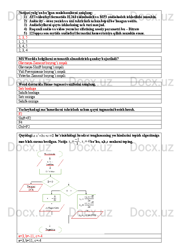 Natijasi yolg’on bo’lgan mulohazalarni aniqlang:
1) AVI videofayl formatida H.264 videokodek va MP3 audiokodek ishlatilishi mumkin.
2) Audacity – ovoz yozish va uni tahrirlash uchun bepul bo’lmagan vosita.
3) Audiofayllarni qayta ishlashning uch turi mavjud.
4) Raqamli audio va video yozuvlar sifatining asosiy parametri bu – Bitrate
5) 123apps.com saytida audiofayl formatini konvertatsiya qilish mumkin emas.
2, 3, 5
1, 2, 5
3, 4, 5
2, 3, 4
MS Wordda belgilarni avtomatik almashtirish qanday bajariladi?
Glavnaya-Zamenit buyrug’i orqali
Glavnaya-Shrift buyrug’i orqali
Vid-Pravopisanie buyrug’i orqali
Vstavka-Zamenit buyrug’i orqali
Word dasturida Home tugmasi vazifasini aniqlang.
Satr boshiga
Sahifa boshiga
Satr oxiriga
Sahifa oxiriga
Yacheykadagi ma’lumotlarni tahrirlash uchun qaysi tugmasini bosish kerak.
F2
Shift+F2
F4
Ctrl+F2
Quyidagi 
a x 2
+ bx + c = 0  ko’rinishidagi kvadrat tenglamaning yechimlarini topish algoritmiga
mos blok-sxema berilgan. Natija x1=	−1
3	,x2=	4  bo’lsa, a,b,c sonlarni toping.
a=3, b=-11, c=-4
a=3, b=11, c=-4