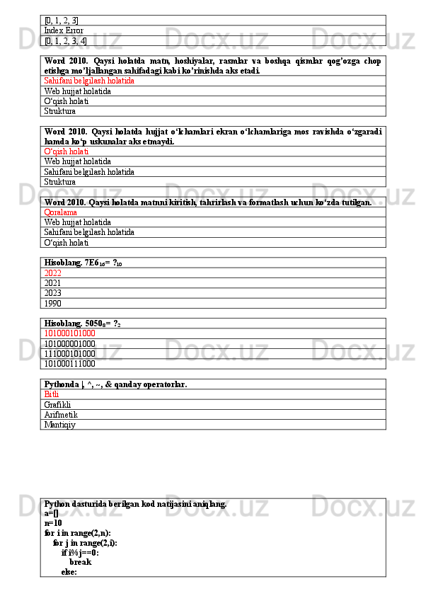 [0, 1, 2, 3]
Index Error
[0, 1, 2, 3, 4]
Word   2010.   Qaysi   holatda   matn,   hoshiyalar,   rasmlar   va   boshqa   qismlar   qog’ozga   chop
etishga mo’ljallangan sahifadagi kabi ko’rinishda aks etadi.
Sahifani belgilash holatida
Web hujjat holatida
O‘qish holati
Struktura
Word   2010.   Qaysi   holatda   hujjat   o‘lchamlari   ekran   o‘lchamlariga   mos   ravishda   o‘zgaradi
hamda ko‘p uskunalar aks etmaydi.
O‘qish holati
Web hujjat holatida
Sahifani belgilash holatida
Struktura
Word 2010. Qaysi holatda matnni kiritish, tahrirlash va formatlash uchun ko‘zda tutilgan.
Qoralama
Web hujjat holatida
Sahifani belgilash holatida
O‘qish holati
Hisoblang. 7E6
16  = ?
10
2022
2021
2023
1990
Hisoblang.  5050
8   = ?
2
101000101000
101000 00 1000
1 1 1000101000
1010001 1 1000
Pythonda  |, ^, ~, & qanday operatorlar.
Bitli
Grafikli
Arifmetik
Mantiqiy 
Python dasturida berilgan kod natijasini aniqlang.
a=[]
n=10
for i in range(2,n):
    for j in range(2,i):
        if i%j==0:
            break
        else: 