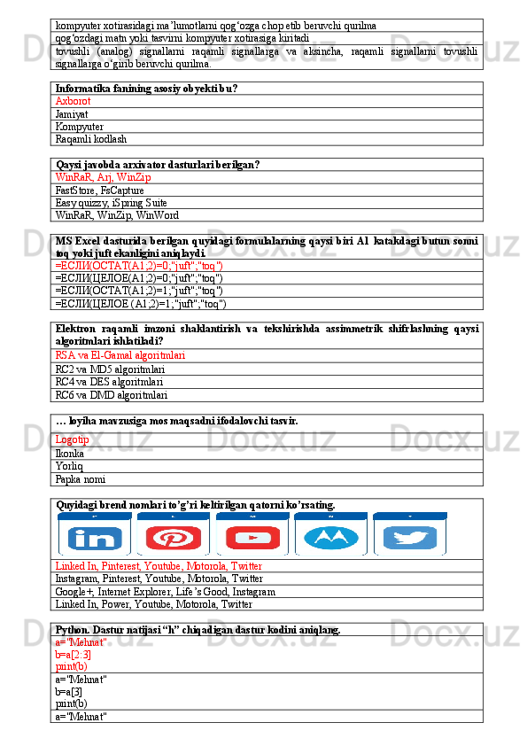 kompyuter xotirasidagi ma’lumotlarni qog‘ozga chop etib beruvchi qurilma
qog‘ozdagi matn yoki tasvirni kompyuter xotirasiga kiritadi
tovushli   (analog)   signallarni   raqamli   signallarga   va   aksincha,   raqamli   signallarni   tovushli
signallarga o‘girib beruvchi qurilma.
Informatika fanining asosiy obyekti bu?
Axborot
Jamiyat
Kompyuter
Raqamli kodlash
Qaysi javobda arxivator dasturlari berilgan?
WinRaR, Arj, WinZip
FastStore, FsCapture
Easy quizzy, iSpring Suite
WinRaR, WinZip, WinWord
MS  Excel   dasturida  berilgan   quyidagi  formulalarning  qaysi  biri  A1 katakdagi  butun   sonni
toq yoki juft ekanligini aniqlaydi.
=ЕСЛИ(ОСТАТ( A 1;2)=0;" juft ";" toq ")
=ЕСЛИ(ЦЕЛОЕ(A1;2)=0;"juft";"toq")
=ЕСЛИ(ОСТАТ( A 1;2)=1;" juft ";" toq ")
=ЕСЛИ(ЦЕЛОЕ ( A 1;2)=1;" juft ";" toq ")
Elektron   raqamli   imzoni   shaklantirish   va   tekshirishda   assimmetrik   shifrlashning   qaysi
algoritmlari   ishlatiladi ?
RSA va El-Gamal algoritmlari
RC2 va MD5 algoritmlari
RC4 va DES algoritmlari
RC6 va DMD algoritmlari
… loyiha mavzusiga mos maqsadni ifodalovchi tasvir.
Logotip
Ikonka
Yorliq
Papka nomi
Quyidagi brend nomlari to’g’ri keltirilgan qatorni ko’rsating.
Linked In, Pinterest, Youtube, Motorola, Twitter
Instagram, Pinterest, Youtube, Motorola, Twitter
Google+, Internet Explorer, Life’s Good, Instagram
Linked In, Power, Youtube, Motorola, Twitter
Python. Dastur natijasi “h” chiqadigan dastur kodini aniqlang.
a="Mehnat"
b=a[2:3]
print(b)
a="Mehnat"
b=a[3]
print(b)
a="Mehnat" 