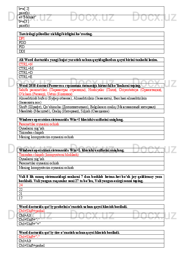 b=a[:2]
print(b)
a="Mehnat"
b=a[3:]
print(b)
Tasvirdagi piksellar zichligi birligini ko’rsating.
DPI
PDD
PID
DDI
Ali Word dasturida yangi hujat yaratish uchun quyidagilardan qaysi birini tanlashi lozim.
CTRL+N
CTRL+M
CTRL+D
CTRL+E
Word 2010 dasturi  Разметка   страницы  tasmasiga kiruvchi bo’limlarni toping.
Sahifa   parametrlari   (Параметры   страницы),   Hoshiyalar   (Поля),   Oriyentatsiya   (Ориентация),
O‘lcham (Размер), Ustun (Колонки)
Almashtirish buferi (Буфер обмена), Almashtirilsin (Заменить), Barchasi almashtirilsin
(Заменить все)
Shrift  (Шрифт),  Qo ‘ shimcha  (Дополнительно),  Belgilararo   oraliq  (Межзнаковый интервал) 
Masshtab  (Масштаб),  Oraliq  (Интервал),  Siljish  (Смещение)
Windows operatsion sistemasida Win+I klavishi vazifasini aniqlang.
Parametrlar oynasini ochish
Oynalarni yig’ish
Tizimdan chiqish
Mening kompyuterim oynasini ochish
Windows operatsion sistemasida Win+L klavishi vazifasini aniqlang.
Tizimdan chiqish (kompyuterni bloklash)
Oynalarni yig’ish
Parametrlar oynasini ochish
Mening kompyuterim oynasini ochish
Vali   8   lik   sanoq   sistemasidagi   sonlarni   7   dan   boshlab   ketma-ket   bo’sh   joy   qoldirmay   yoza
boshladi. Vali yozgan raqamlar soni 27 ta bo’lsa, Vali yozgan oxirgi sonni toping.
24
22
21
17
Word dasturida qat’iy probelni o’rnatish uchun qaysi klavish bosiladi.
Ctrl+Shift+probel
Ctrl+Alt
Ctrl+Shift+”-“
Ctrl+Shift+”+”
Word dasturida qat’iy tire o’rnatish uchun qaysi klavish bosiladi.
Ctrl+Shift+”-“
Ctrl+Alt
Ctrl+Shift+probel 