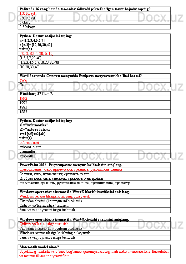 Palitrada 16 rang hamda tomonlari 640x480 piksel bo’lgan tasvir hajmini toping?
150 Kbayt
250 Kbayt
2 Gbayt
0.5 Mbayt
Python. Dastur natijasini toping:
a=[1,2,3,4,5,6,7]
a[::-2]=[10,20,30,40]
print(a)
[40, 2, 30, 4, 20, 6, 10]
[1,3,5,7,20,40]
[1,2,3,4,5,6,7,10,20,30,40]
[10,20,30,40]
Word dasturida  Ссылки  menyusida  Выбрать получателей  bo’limi bormi?
Yo’q
Ha
Hisoblang. 3711
8   = ?
10
1993
1992
1882
1883
Python. Dastur natijasini toping:
s1="informatika"
s2="axborot olami"
s=s1[:-5]+s2[-6:]
print(s)
inform olami
axborot  olami
olamiinfor
axborotlar
PowerPoint 2016.  Рецензироние  menyusi bo’limlarini aniqlang.
правописание, язык, примечания, сравнить, рукописные данные
Ссылки, язык, примечания, сравнить, текст
Изображения, язык, символы, сравнить, надстройки
примечания, сравнить, рукописные данные, правописание, просмотр 
Windows operatsion sistemasida Win+X klavishi vazifasini aniqlang.
Windows parametrlariga kirishning qulay usuli
Tizimdan chiqish (kompyuterni bloklash)
Qidiruv yo’lagini ishga tushirish
Sana va vaqt oynasini ishga tushirish
Windows operatsion sistemasida Win+S klavishi vazifasini aniqlang.
Qidiruv yo’lagini ishga tushirish
Tizimdan chiqish (kompyuterni bloklash)
Windows parametrlariga kirishning qulay usuli
Sana va vaqt oynasini ishga tushirish
Matematik model nima?
obyektning tuzilishi va o‘zaro bog‘lanish qonuniyatlarining matematik munosabatlari, formulalari
va matematik-mantiqiy tavsifidir 