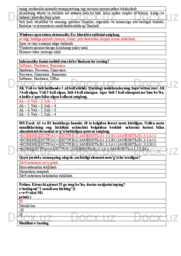 uning yordamida iqtisodiy taraqqiyotning eng umumiy qonuniyatlari tekshiriladi
obyektning   tabiati   va   tuzilishi   asl   nusxasi   kabi   bo‘ladi,   lekin   undan   miqdor   (o‘lchami,   tezligi   va
hokazo) jihatidan farq qiladi
turli   jonli   obyektlar   va   ularning   qismlari   (hujayra,   organizm   va   hokazo)ga   xos   biologik   tuzilish,
funksiya va jarayonlarni modellashtirishda qo‘llaniladi
Windows operatsion sistemasida Esc klavishi vazifasini aniqlang.
avvalgi holatga qaytish (menyu, ekran) yoki dasturdan chiqish uchun ishlatiladi 
Sana va vaqt oynasini ishga tushirish
Windows parametrlariga kirishning qulay usuli
Ekranni video yozuvga olish
Informatika fanini tashkil etuvchi bo‘limlarni ko’rsating?
Software, Hardware, Brainware
Hardware, Freeware, Shareware
Freeware, Shareware, Brainware
Software, Hardware, Office
Ali, Vali va Soli imtihonda 3 xil ball olishdi. Quyidagi mulohazalarning faqat bittasi rost: Ali
3 ball olgan, Vali 5 ball olgan, Soli 4 ball olmagan. Agar Soli 3 ball olmagani ma’lum bo’lsa,
u holda o’quvchilar olgan ballarni aniqlang.
Ali – 4, Vali – 3, Soli – 5.
Ali – 5, Vali – 3, Soli – 4.
Ali – 4, Vali – 5, Soli – 3.
Ali – 3, Vali – 5, Soli – 4.
MS Excel.  A1 va B1 kataklarga kamida 10 ta belgidan iborat matn kiritilgan.  Ushbu matn
uzunliklarining   eng   kichikini   uchinchisi   belgisidan   boshlab   uchtasini   kattasi   bilan
almashtirish formulasi to’g’ri keltirilgan qatorni aniqlang.
=ЕСЛИ(НЕ(ДЛСТР( A 1)>ДЛСТР( B 1));ЗАМЕНИТЬ( A 1;3;3; B 1);ЗАМЕНИТЬ( B 1;3;3; A 1))
=ЕСЛИ(НЕ(ДЛСТР( A 1)<ДЛСТР( B 1));ЗАМЕНИТЬ( A 1;3;3; B 1);ЗАМЕНИТЬ( B 1;3;3; A 1))
=ЕСЛИ(НЕ(ДЛСТР( A 1)>ДЛСТР( B 1));ЗАМЕНИТЬ( B 1;3;3; A 1);ЗАМЕНИТЬ( A 1;3;3; B 1))
=ЕСЛИ(ДЛСТР( A 1)<ДЛСТР( B 1);ЗАМЕНИТЬ( B 1;3;3; A 1);ЗАМЕНИТЬ( A 1;3;3; B 1))
Qaysi javobda tarmoqning adaptiv xavfsizligi elementi noto’g’ri ko’rsatilgan?
Xavf-xatarlarni yo’q qilish 
Himoyalanishni tahlillash 
Hujumlarni aniqlash 
Xavf-xatarlarni baholashni tahlillash 
Python. Kiruvchi qiymat 25 ga teng bo’lsa, dastur natijasini toping?
s=int(input("2 xonali son kiriting"))
c=s+5+abs(-50)
print(c)
80  
Xatolik bor
-20
26
Moslikni o’rnating. 