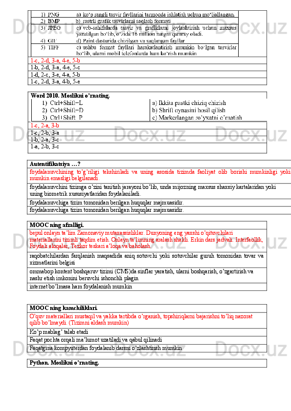 1-c, 2-d, 3-a, 4-e, 5-b
1-b, 2-d, 3-a, 4-e, 5-c
1-d, 2-c, 3-e, 4-a, 5-b
1-c, 2-d, 3-a, 4-b, 5-e
Word 2010. Moslikni o’rnating.
1-c, 2-a, 3-b
1-c, 2-b, 3-a
1-b, 2-a, 3-c
1-a, 2-b, 3-c
Autentifikatsiya …?
foydalanuvchining   to ’ g ’ riligi   tekshiriladi   va   uning   asosida   tizimda   faoliyat   olib   borishi   mumkinligi   yoki
mumkin   emasligi   belgilanadi .
foydalanuvchini   tizimga   o ’ zini   tanitish   jarayoni   bo ’ lib ,  unda   mijozning   maxsus   shaxsiy   kartalaridan   yoki  
uning   biometrik   xususiyatlaridan   foydalaniladi .
foydalanuvchiga tizim tomonidan berilgan huquqlar majmuasidir.
foydalanuvchiga tizim tomonidan berilgan huquqlar majmuasidir.
MOOC ning afzalligi.
bepul onlayn ta’lim Zamonaviy mutaxassisliklar. Dunyoning eng yaxshi o’qituvchilari 
materiallarini tizimli taqdim etish. Onlayn ta’limning aralash shakli. Erkin dars jadvali. Interfaollik,
Foydali aloqalar, Tezkor teskari a’loqa va baholash.
raqobatchilardan   farqlanish   maqsadida   aniq   sotuvchi   yoki   sotuvchilar   guruh   tomonidan   tovar   va
xizmatlarini belgisi
ommabop kontent boshqaruv tizimi (CMS)da sinflar yaratish, ularni boshqarish, o’zgartirish va 
nashr etish imkonini beruvchi ishonchli plagin
internet bo’lmasa ham foydalanish mumkin
MOOC ning kamchiliklari.
O ’ quv   materiallari   mustaqil   va   yakka   tartibda   o ’ rganish ,  topshiriqlarni   bajarishni   to ’ liq   nazorat  
qilib   bo ’ lmaydi .  (Tizimni aldash mumkin)
Ko’p mablag’ talab etadi
Faqat   pochta   orqali   ma ’ lumot   uzatiladi   va   qabul   qilinadi
Faqatgina   kompyuterdan   foydalanib   darsni   o ’ zlashtirish   mumkin
Python .  Moslikni o’rnating. 