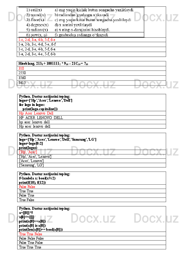1-c, 2-d, 3-a, 4-b, 5-f, 6-e
1-a, 2-b, 3-c, 4-d, 5-e, 6-f
1-c, 2-d, 3-e, 4-b, 5-f, 6-a
1-a, 2-d, 3-c, 4-e, 5-f, 6-b
Hisoblang .  213
8  + 1001111
2  * 9
16  – 21C
16  = ?
10
3 10
2550
3560
3415
Python. Dastur natijasini toping:
logos=['Hp','Acer','Lenovo','Dell']
for logo in logos:
    print(logo.capitalize())
Hp  Acer  Lenovo  Dell
HP  ACER  LENOVO  DELL
hp  acer  lenovo  dell
Hp  acer  lenovo  dell
Python. Dastur natijasini toping:
logo=['Hp','Acer','Lenovo','Dell','Samsung','LG']
logos=logo[0:2]
print(logos)
['Hp', 'Acer']
['Hp', 'Acer', 'Lenovo']
['Acer', 'Lenovo']
['Samsung', 'LG']
Python. Dastur natijasini toping:
f=lambda x: bool(x%2)
print(f(10), f(12))
False False
True True
False True
True False
Python. Dastur natijasini toping:
a=[[0]]*5
a[0]+=[[]]
print(a[0]==a[0])
print(a[0] is a[0])
print(len(a[0])== bool(a[0]))
True True False
False False False
False True False
True True True 