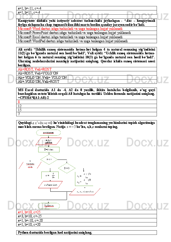 a=1, b=-11, c=-4
a=1, b=11, c=-4
Kompyuter   diskida   yoki   ixtiyoriy   axborot   tashuvchida   joylashgan   -   *.doc   –   kengaytmali
faylga sichqoncha chap tugmasi bilan ikki marta bosilsa qanday jarayon sodir bo’ladi.
Microsoft Word dasturi ishga tushiriladi va unga tanlangan hujjat yuklanadi
Microsoft PowerPoint dasturi ishga tushiriladi va unga tanlangan hujjat yuklanadi
Microsoft Excel dasturi ishga tushiriladi va unga tanlangan hujjat yuklanadi
Microsoft WordPad dasturi ishga tushiriladi va unga tanlangan hujjat yuklanadi
Ali   aytdi:   “Ikkilik   sanoq   sistemasida   ketma-ket   kelgan   4   ta   natural   sonnning   yig’indisini
11(2) ga bo’lganda natural son hosil bo’ladi”, Vali aytdi: “Uchlik  sanoq sistemasida ketma-
ket   kelgan   6   ta   natural   sonning   yig’indisini   10(3)   ga   bo’lganda   natural   son   hosil   bo’ladi”.
Ularning  mulohazalarini   mantiqiy   natijasini   aniqlang.   Qavslar   ichida   sanoq   sistemasi   asosi
berilgan.
Ali=ROST, Vali=ROST
Ali=ROST, Vali=YOLG’ON
Ali= YOLG’ON, Vali= YOLG’ON
Ali= YOLG’ON, Vali=ROST
MS   Excel   dasturida   A1   da   -4,   A2   da   0   yozilib,   ikkita   katakcha   belgilanib,   o’ng   quyi
burchagidan avtoto’ldirish orqali A8 katakgacha tortildi. Ushbu formula natijasini aniqlang.
=СРЗНАЧ(A1:A8)-2
8
12
15
7
Quyidagi 
a x 2
+ bx + c = 0  ko’rinishidagi kvadrat tenglamaning yechimlarini topish algoritmiga
mos blok-sxema berilgan. Natija x=−5  bo’lsa, a,b,c sonlarni toping.
a=1, b=10, c=25
a=3, b=10, c=-25
a=1, b=-10, c=-20
a=1, b=10, c=20
Python dasturida berilgan kod natijasini aniqlang. 