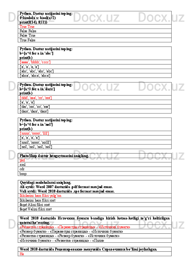 Python. Dastur natijasini toping:
f=lambda x: bool(x//2)
print(f(14), f(11))
True True
False False
False True
True False
Python. Dastur natijasini toping:
b=[a*4 for a in 'abc']
print(b)
['aaaa', 'bbbb', 'cccc']
['a', 'a', 'a, 'a']
['abc', 'abc', 'abc', 'abc']
['abca', 'abca', 'abca']
Python. Dastur natijasini toping:
b=[a*3 for a in 'dars']
print(b)
['ddd', 'aaa', 'rrr', 'sss']
['a', 'a', 'a']
['dar', 'rss', 'rrr', 'sss']
['dars', 'dars', 'dars']
Python. Dastur natijasini toping:
b=[a*4 for a in 'nol']
print(b)
['nnnn', 'oooo', 'llll']
['a', 'a', 'a', 'a']
['nnol', 'nooo', 'nolll']
['nol', 'nol', 'nol', 'nol']
PhotoShop dastur kengaytmasini aniqlang.
psd
xml
cdr 
bmp
Quyidagi mulohalarni aniqlang.
Ali aytdi: Word 2007 dasturida .pdf format mavjud emas.
Vali aytdi: Word 2010 dasturida .xps format mavjud emas.
Ikkilasini ham fikri yolg’on
Ikkilasini ham fikri rost
faqat Alini fikri rost
faqat Valini fikri rost
Word   2010   dasturida   Источник   бумаги   bandiga   kirish   ketma-ketligi   to’g’ri   keltirilgan
qatorni ko’rsating.
«Разметка страницы» - «Параметры страницы» - «Источник бумаги»
«Размер бумаги» - «Параметры страницы» - «Источник бумаги»
«Разметка страницы» - «Размер бумаги» - «Источник бумаги»
«Источник бумаги» - «Разметка страницы» - «Поля» 
Word  2010  dasturida  Рецензирование  menyusida  Справочники  bo ’ limi   joylashgan .
Ha 